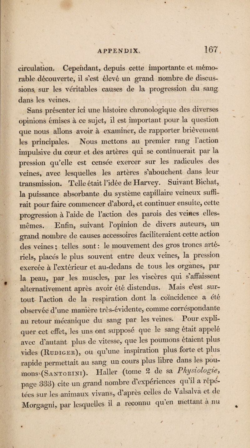 t circulation, Cependant, depuis cette importante et memo¬ rable d6couverte, il s’est eleve un grand nombre de discus¬ sions. sur les veritables causes de la progression du sang dans les veines. Sans presenter ici une histoire chronologique des diverses opinions emises a ce sujet, il est important pour la question que nous allons avoir a examiner, de rapporter brievement les principales. Nous mettons au premier rang Faction impulsive du cceur et des arteres qui se continuerait par la pression qu’elle est censee exercer sur les radicules des veines, avec lesquelles les arteres s’abouchent dans leur transmission. Telle etait Tidee de Harvey. Suivant Bichat, la puissance absorbante du systeme capillaire veineux suffi- rait pour faire commencer d’abord, et continuer ensuite, cette progression a Taide de Taction des parois des veines elles- memes. Enfin, suivant Topinion de divers auteurs, un grand nombre de causes accessoires faciliteraient cette action des veines; telles sont: le mouvement des gros troncs arte- riels, places le plus souvent entre deux veines, la pression exercee a l’ext&rieur et au-dedans de tous les organes, par la peau, par les muscles, par les visceres qui s affaissent alternativement apres avoir ete distendus. Mais e’est sur- tout Taction de la respiration dont la coincidence a ete observee d’une maniere tres-6vidente, comme correspondante au retour mecanique du sang par les veines. Pour expli- quer cet effet, Jes uns ont suppose que le sang etait appele avec d’autant plus de vitesse, que les poumons etaient plus vides (Rudiger), ou qu’une inspiration plus forte et plus rapide permettait au sang un cours plus libre dans les pou¬ mons ^(Santorini). Haller (tome 2 de sa Physiologie, page 333) cite un grand nombre d experiences qu il a repe- tees sur les animaux vivans, d’apres celles de Valsalva et de Morgagni, par lesquelles il a reconnu qu’en mettant a nu