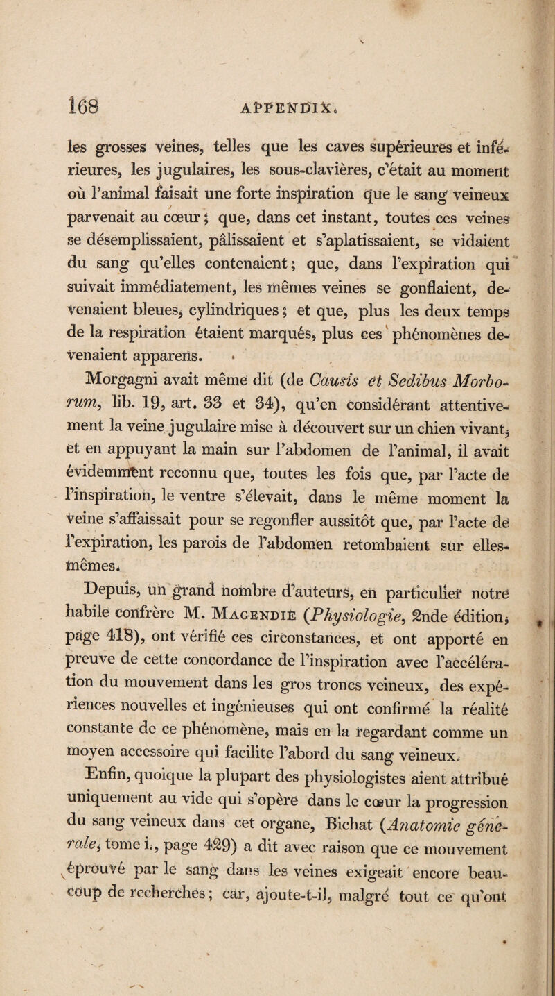 les grosses veines, telles que les caves superieures et infd- rieures, les jugulaires, les sous-clavieres, c'etait au moment ou Fanimal faisait une forte inspiration que le sang veineux parvenait au cceur; que, dans cet instant, toutes ces veines se desemplissaient, palissaient et s’aplatissaient, se vidaient du sang qu’elles contenaient; que, dans l’expiration qui suivait immediatement, les utemes veines se gonflaient, de- Venaient bleues, cylindriques; et que, plus les deux temps de la respiration talent marques, plus ces phenomenes de- venaient apparens. Morgagni avait meme dit (de Causis et Sedibus Morbo- rum, lib. 19, art. S3 et 34), qu’en eonsidtant attentive- ment la veine jugulaire mise a decouvert sur un chien vivant* et en appuyant la main sur Fabdomen de Fanimal, il avait 6videmmtint reconnu que, toutes les fois que, par Facte de 1 inspiration, le ventre s’elevait, dans le meme moment la Veine s’affaissait pour se regonfler aussitot que, par Facte de Fexpiration, les parois de Fabdomen retombaient sur elles- InemeSi Depuis, un grand nombre cFauteUrs, en particulier notre habile confrere M. Magendie (.Physiologie, 2nde edition* page 418), out verifie ces circonstances, et ont apporte en preuve de cette concordance de Finspiration avec Faccelera- tion du mouvement dans les gros troncs veineux, des expe¬ riences nouvelles et ingtaeuses qui ont confirm e la realite constante de ce phenomene, mais en la regardant comme un moyen accessoire qui facilite Fabord du sang veineux, Enfin, quoique la plupart des physiologistes aient attribue uniquement au vide qui s opere dans le coeur la progression du sang veineux dans cet organe, Bichat (.Anatomie gene¬ rate > tome i., page 429) a dit avec raison que ce mouvement v£prouve par le sang dans les veines exigeait encore beau- coup de recherches; car, ajoute-t-ii, malgre tout ce qiFont