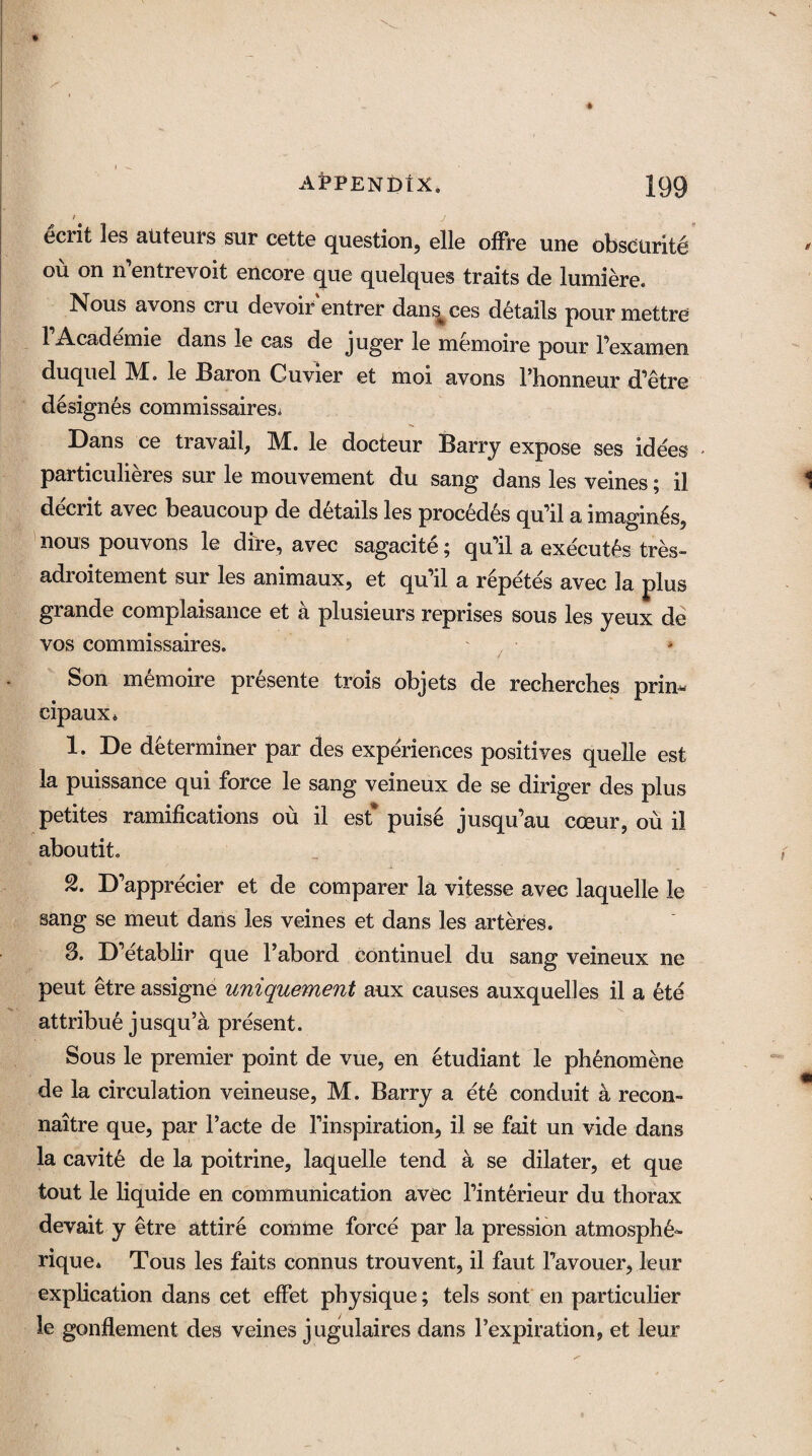 t J ccrit les auteurs sur cette question, elle offre une obscurity ou on n entrevoit encore que quelques traits de lumiere. Nous avons cru devoir entrer dans^ces details pour mettre 1 Academic dans le cas de juger le memoire pour Fexamen duquel M. le Baron Cuvier et moi avons Fhonneur d'etre designes commissairesi Dans ce travail, M. le docteur Barry expose ses idees - particulieres sur le mouvement du sang dans les veines; il decrit avec beaucoup de details les procedes qu’il a imagines, nous pouvons le dire, avec sagacite; qiFil a executes tres- adroitement sur les animaux, et qu'il a r6petes avec la plus grande complaisance et a plusieurs reprises sous les yeux de vos commissaires. Son memoire presente trois objets de recherches prim cipaux4 1. De determiner par des experiences positives quelle est la puissance qui force le sang veineux de se diriger des plus petites ramifications ou il est* puis6 jusqu’au cceur, ou il aboutit. 2. D'apprecier et de comparer la vitesse avec laquelle le sang se meut dans les veines et dans les arteres. 3. D'etablir que Fabord continuel du sang veineux ne peut etre assigne uniquement aux causes auxquelles il a ete attribue jusqu’a present. Sous le premier point de vue, en etudiant le phenomene de la circulation veineuse, M. Barry a ete conduit a recon- naitre que, par Facte de Finspiration, il se fait un vide dans la cavity de la poitrine, laquelle tend a se dilater, et que tout le liquide en communication avec Finterieur du thorax devait y etre attire comme force par la pression atmosph6~ rique. Tous les faits connus trouvent, il faut Favouer, leur explication dans cet effet physique; tels sont en particular le gonflement des veines jugulaires dans Fexpiration, et leur