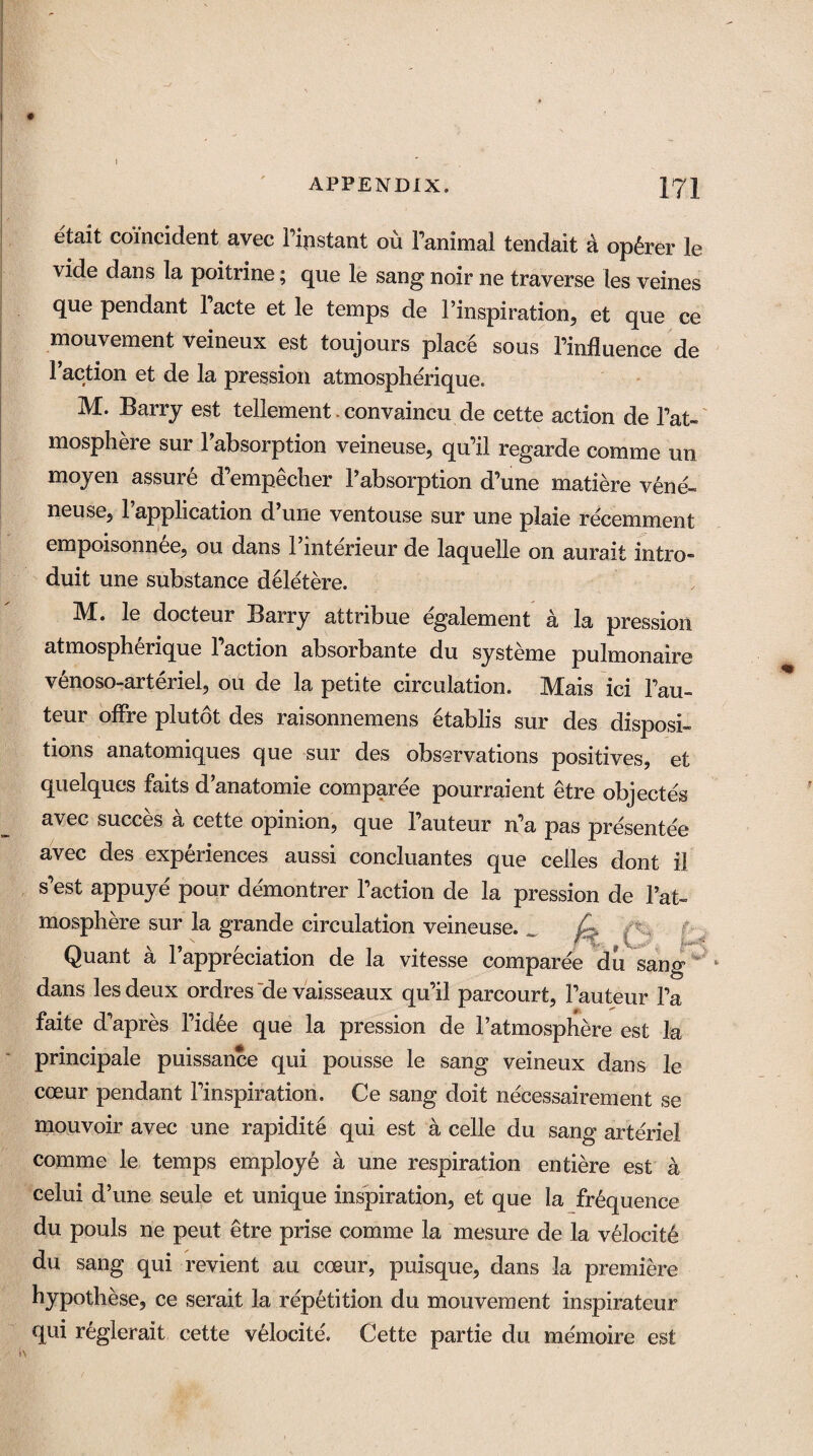 I APPENDIX. 171 etait coincident avec Pipstant ou Panimal tendait a op6rer le vide dans la poitrine; que le sang noir ne traverse les veines que pendant l’acte et le temps de Pinspiration, et que ce mouvement veineux est toujours place sous Pinfluence de Paction et de la pression atmospherique. M. Barry est tellement convaincu de cette action de Pat- mosphere sur Pabsorption veineuse, qu’il regarde comme un moyen assure d’empecher Pabsorption d’une matiere vene- neuse,1 application d une ventouse sur une plaie recemment empoisonnee, ou dans l’interieur de laquelle on aurait intro- duit une substance deletere. M. le docteur Barry attribue egalement a la pression atmospherique Paction absorbante du systeme pulmonaire venoso-arteriel, ou de la petite circulation. Mais ici Pau- teur offre plutot des raisonnemens 6tablis sur des disposi¬ tions anatomiques que sur des observations positives, et quelques faits d anatomic comparee pourraient etre objectes avec succes a cette opinion, que l’auteur n’a pas presentee avec des experiences aussi concluantes que cedes dont il s’est appuye pour demontrer Paction de la pression de Pat- mosphere sur la grande circulation veineuse. 7. Quant a 1 appreciation de la vitesse comparee du sang dans les deux ordres de vaisseaux qu’il parcourt, Pauteur Pa faite d’apres l’idee que la pression de l’atmosphere est la principale puissance qui pousse le sang veineux dans le coeur pendant Pinspiration. Ce sang doit necessairement se mouvoir avec une rapidite qui est a cede du sang arteriel comme le temps employe a une respiration entiere est a celui d’une seule et unique inspiration, et que la frequence du pouls ne peut etre prise comme la mesure de la velocite du sang qui revient an coeur, puisque, dans la premiere hypothese, ce serait la repetition du mouvement inspirateur qui reglerait cette velocite'. Cette partie du me'moire est