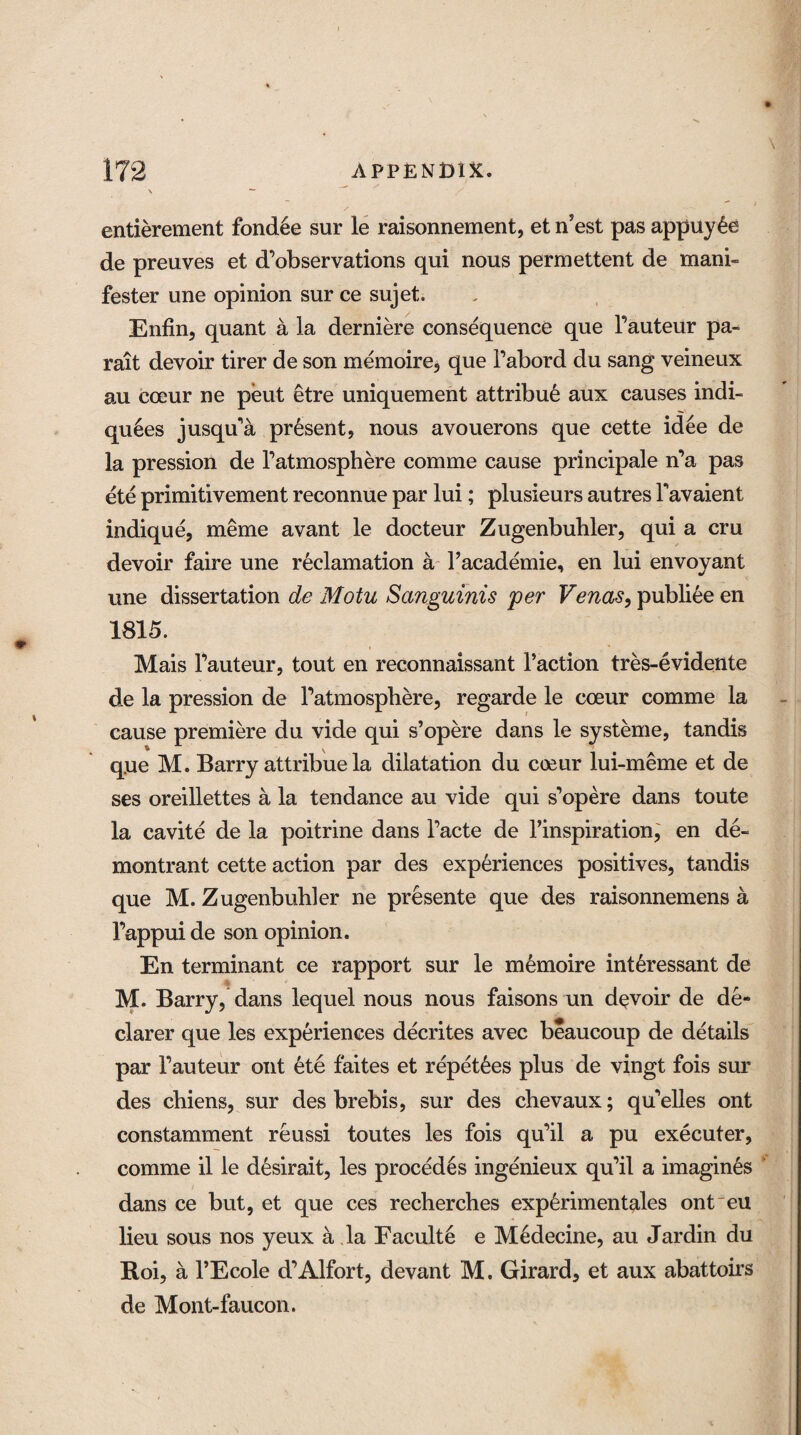 entierement fondle sur le raisonnement, et nest pas appuy£e de preuves et d’observations qui nous permettent de mani- fester une opinion sur ce sujet. Enfin, quant a la derniere consequence que Fauteur pa- rait devoir tirer de son memoire, que Fabord du sang veineux au coeur ne peut etre uniquement attribu6 aux causes indi- qu6es jusqu'a present, nous avouerons que cette idee de la pression de Fatmosphere comme cause principale n’a pas ete primitivement reconnue par lui; plusieurs autres Favaient indique, meme avant le docteur Zugenbuhler, qui a cru devoir faire une reclamation a Facademie, en lui envoyant une dissertation de Motu Sanguinis per Venas, publiee en 1815. Mais Fauteur, tout en reconnaissant Faction tres-evidente de la pression de Fatmosphere, regarde le coeur comme la cause premiere du vide qui s’opere dans le systeme, tandis que M. Barry attribue la dilatation du coeur lui-meme et de ses oreillettes a la tendance au vide qui s’opere dans toute la cavite de la poitrine dans Facte de l’inspiration, en de- montrant cette action par des experiences positives, tandis que M. Zugenbuhler ne presente que des raisonnemens a Fappuide son opinion. En terminant ce rapport sur le m£moire int£ressant de M. Barry, dans lequel nous nous faisons un devoir de de¬ clarer que les experiences decrites avec beaucoup de details par Fauteur out ete faites et repet6es plus de vingt fois sur des cbiens, sur des brebis, sur des chevaux; quelles ont constamment reussi toutes les fois qu’il a pu executer, comme il le desirait, les procedes ingenieux qu’il a imagines dans ce but, et que ces recherches experimentales ont~eu lieu sous nos yeux a la Faculte e Medecine, au Jardin du Roi, a l’Ecole d'Alfort, devant M. Girard, et aux abattoirs de Mont-faucon.