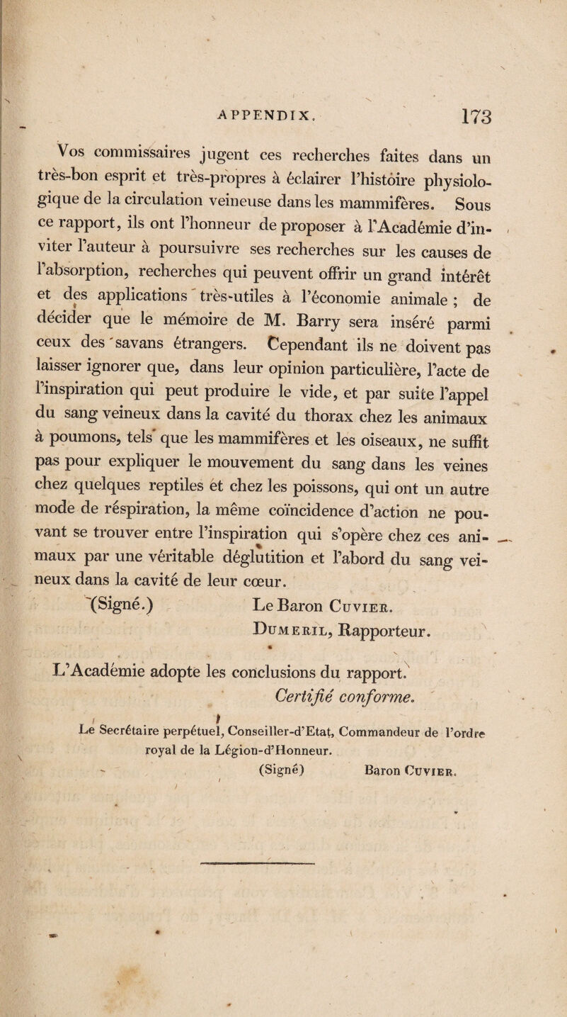 Vos commissures jugent ces recherches faites dans un tres-bon esprit et tres-propres a eclairer Fhistoire physiolo- gique de la circulation veineuse dansles mammiferes. Sous ce rapport, ils ont Fhonneur de proposer k FAcademie d’in- viter Fauteur a poursuivre ses recherches sur les causes de Fabsorption, recherches qui peuvent ofFrir un grand int^ret et des applications tres~utiles a Feconomie animale ; de decider que le memoire de M, Barry sera insert parmi ceux des'savans Strangers. Cependant ils ne doivent pas laisser ignorer que, dans leur opinion particuliere, Facte de Finspiration qui peut produire le vide, et par suite Fappel du sang veineux dans la cavite du thorax chez les animaux a poumons, tels que les mammiferes et les oiseaux, ne suffit pas pour expliquer le mouvement du sang dans les veines chez quelques reptiles et chez les poissons, qui ont un autre mode de respiration, la meme coincidence d’action ne pou- vant se trouver entre Finspiration qui s’opere chez ces ani¬ maux par une veritable deglutition et Fabord du sang vei» neux dans la cavite de leur coeur. (Signe.) Le Baron Cuvier. Dumeril, Rapporteur. - * • L’Academie adopte les conclusions du rapport. Certifie con for me, r ' • 1 Le Secretaire perp£tuel, Conseiller-d’Etat, Commandeur de 1’ordre royal de la JL6gion-d’Honneur. (Signe) Baron Cuvier.