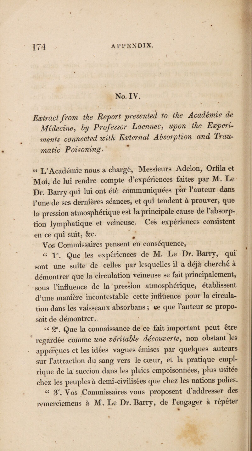 I No. IV. Extract from the Report presented to the Acad'cmie de Medecine, by Professor Laennec, upon the Experi¬ ments connected with External Absorption and Trau¬ matic Poisoning. « L’Academie nous a charge, Messieurs Adelon, Orfila et Moi, de lui rendre compte d’experiences faites par M. Le Dr. Barry qui lui ont ete communiquees par l’auteur dans Tune de ses dernieres seances, et qui tendent a prouver, que la pression atmospherique est la principale cause de Tabsorp- tion lymphatique et veineuse. Ces experiences consistent en ce qui suit, &c. # Vos Commissaires pensent en consequence, 44 1°. Que les experiences de M. Le Dr. Barry, qui sont une suite de celles par lesquelles if a deja cherch6 a demontrer que la circulation veineuse se fait principalement, sous Tinfluence de la pression atmospherique, etablissent d’une maniere incontestable cette influence pour la circula¬ tion dans les vaisseaux absorbans; ce que hauteur se propo- soitde demontrer. 44 2°. Que la connaissance de ce fait important peut etre regardee comme une veritable decouverte, non obstant les apper^ues et les idees vagues emises par quelques auteurs sur fattraction du sang vers le coeur, et la pratique empi- rique de la succion dans les plaies empoisonnees, plus usitee chez les peuples a demi-civilisees que chez les nations polies. 44 3°. Vos Commissaires vous proposent d’addresser des remerciemens a M. Le Dr. Barry, de fengager a r^peter