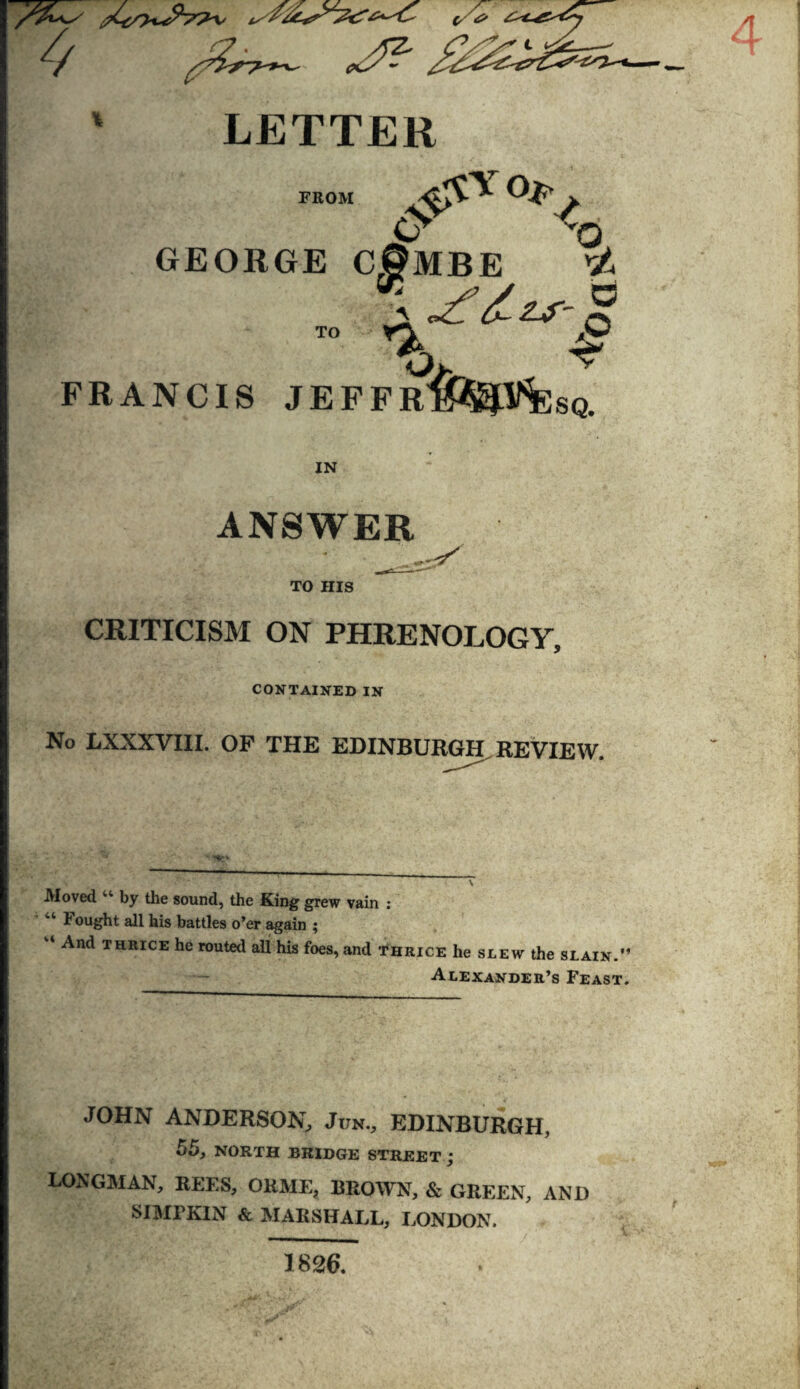 pCc/yc/& 4 LETTER FROM & &*<*** 'O GEORGE C0MBE rt # FRANCIS JEFFR^%V%;sq. IN ANSWER TO HIS CRITICISM ON PHRENOLOGY, CONTAINED IN No LXXXVIII. OF THE EDINBURGH. REVIEW. Moved “ by the sound, the King grew vain : 44 h ought all his battles o’er again ; ‘ And thrice he routed all his foes, and thrice he slew the slain.” Alexander’s Feast. JOHN ANDERSON, Jun., EDINBURGH, 55, NORTH BRIDGE STREET j LONGMAN, REES, ORME? BROWN, & GREEN, AND SIMPKIN & MARSHALL, LONDON. 1826.