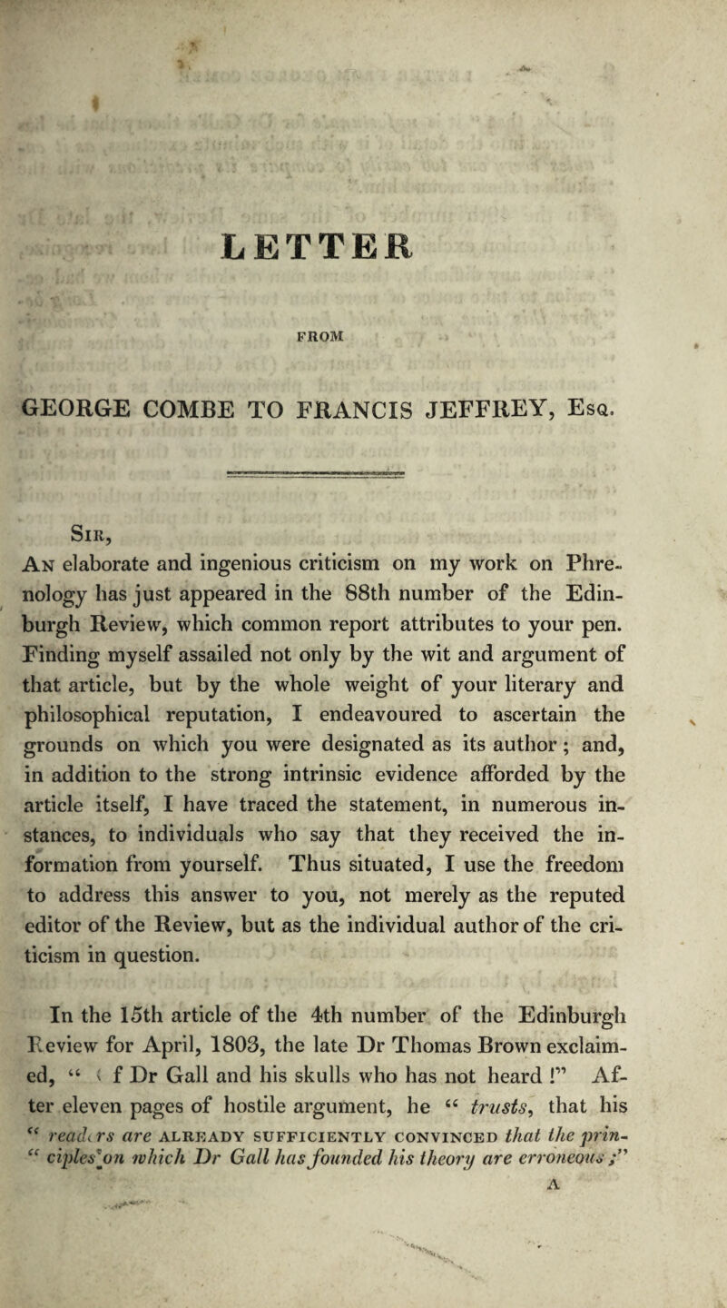 LETTER FROM GEORGE COMBE TO FRANCIS JEFFREY, Esq. Sir, An elaborate and ingenious criticism on my work on Phre¬ nology has just appeared in the 88th number of the Edin¬ burgh Review, which common report attributes to your pen. Finding myself assailed not only by the wit and argument of that article, but by the whole weight of your literary and philosophical reputation, I endeavoured to ascertain the grounds on which you were designated as its author; and, in addition to the strong intrinsic evidence afforded by the article itself, I have traced the statement, in numerous in¬ stances, to individuals who say that they received the in¬ formation from yourself. Thus situated, I use the freedom to address this answer to you, not merely as the reputed editor of the Review, but as the individual author of the cri¬ ticism in question. In the 15th article of the 4th number of the Edinburgh F^eview for April, 1803, the late Dr Thomas Brown exclaim¬ ed, 44 i f Dr Gall and his skulls who has not heard !” Af¬ ter eleven pages of hostile argument, he 44 trusts, that his f< readers are already sufficiently convinced that the prin- “ ciplesfn which Dr Gail has founded his theory are erroneous A