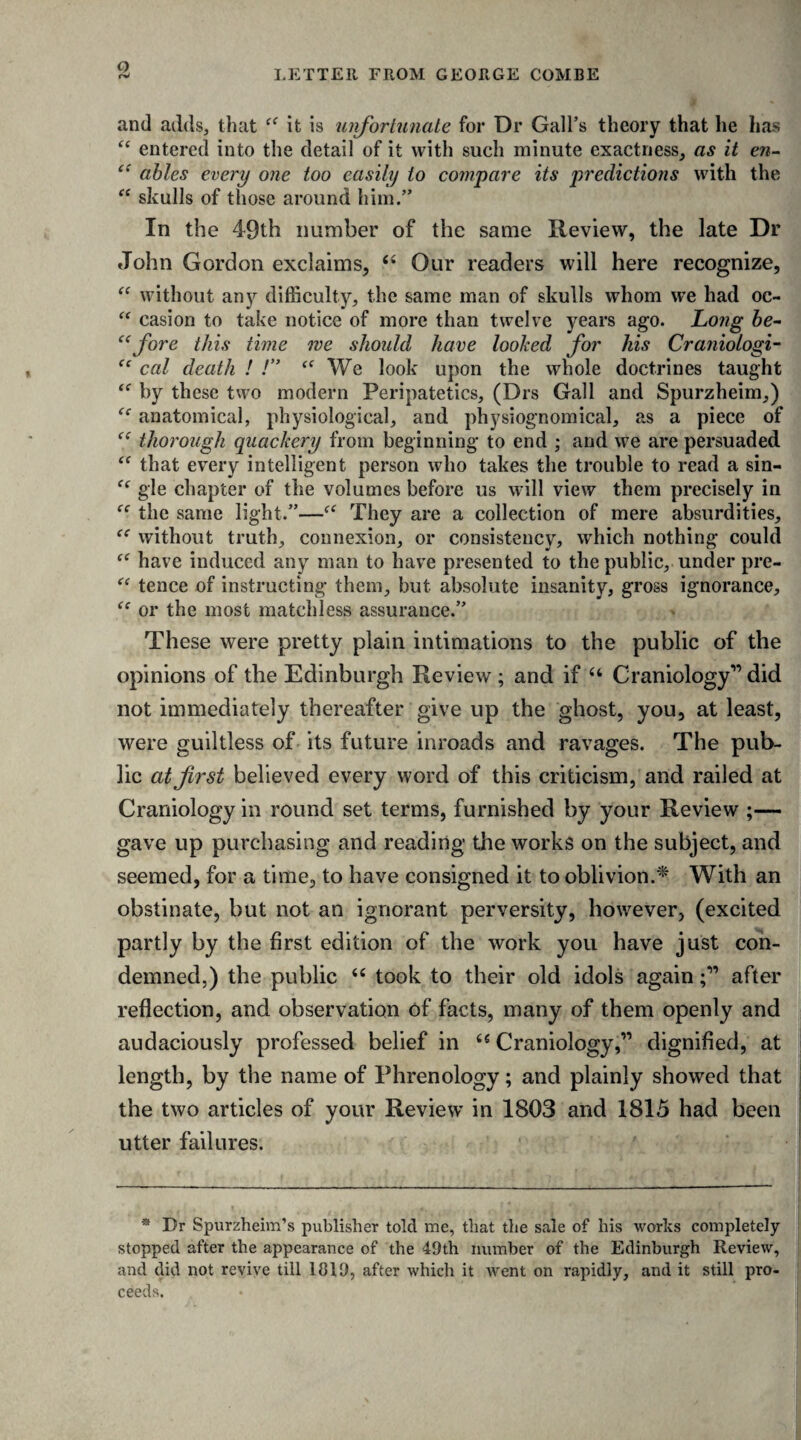 LETTER FROM GEORGE COMBE and adds, that “ it is unfortunate for Dr Gall’s theory that he has “ entered into the detail of it with such minute exactness, as it en- “ ables every one too easily to compare its predictions with the “ skulls of those around him.” In the 49th number of the same Review, the late Dr John Gordon exclaims, 44 Our readers will here recognize, “ without any difficulty, the same man of skulls whom we had oc- “ casion to take notice of more than twelve years ago. Long be- “fore this time me should have looked for his Craniologi- “ cal death ! !” “We look upon the whole doctrines taught “ by these two modern Peripatetics, (Drs Gall and Spurzheim,) anatomical, physiological, and physiognomical, as a piece of thorough quackery from beginning to end ; and we are persuaded <c that every intelligent person who takes the trouble to read a sin- 44 gle chapter of the volumes before us will view them precisely in 44 the same light.”—f4 They are a collection of mere absurdities, 44 without truth, connexion, or consistency, which nothing could 44 have induced any man to have presented to the public, under pre- 44 tence of instructing them, but absolute insanity, gross ignorance, 44 or the most matchless assurance.” These were pretty plain intimations to the public of the opinions of the Edinburgh Review ; and if 44 Craniology” did not immediately thereafter give up the ghost, you, at least, were guiltless of its future inroads and ravages. The pub¬ lic at first believed every word of this criticism, and railed at Craniology in round set terms, furnished by your Review ;— gave up purchasing and reading the works on the subject, and seemed, for a time, to have consigned it to oblivion.* With an obstinate, but not an ignorant perversity, however, (excited partly by the first edition of the work you have just con¬ demned,) the public 44 took to their old idols againafter reflection, and observation of facts, many of them openly and audaciously professed belief in 44 Craniology,” dignified, at length, by the name of Phrenology; and plainly showed that the two articles of your Review in 1803 and 1815 had been utter failures. * Dr Spurzheim’s publisher told me, that the sale of his works completely stopped after the appearance of the 49th number of the Edinburgh Review, and did not revive till 1819, after which it went on rapidly, and it still pro¬ ceeds.