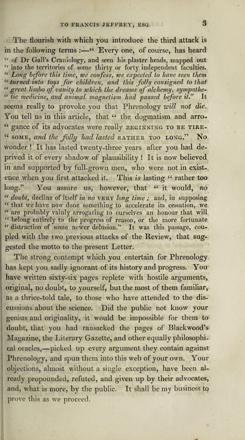 The flourish with which you introduce the third attack is in the following terms :—“ Every one, of course, has heard ^ of Dr Gall’s Craniology, and seen his plaster heads, mapped out <c into the territories of some thirty or forty independent faculties. c< Long before this time, we confess, we expected to have seen them “ turned into tops for children, and this folly consigned to that “ great limbo of vanity to which the dreams of alchemy, sympathe- “ tic medicine, and animal magnetism had passed before it.” It seems really to provoke you that Phrenology will not die. You tell us in this article, that “ the dogmatism and arro- c< gance of its advocates were really beginning to be tire- <£ some, and the folly had lasted rather too long.’1 No wonder ! It has lasted twenty-three years after you had de- I prived it of every shadow of plausibility ! It is now believed I in and supported by full-grown men, who were not in exist- ; ence when you first attacked it. This is lasting “ rather too long.” You assure us, however, that <f it would, no I “ doubt, decline of itself in no very long time ; and, in supposing i “ that we have now done something to accelerate its cessation, we ■ “ are probably vainly arrogating to ourselves an honour that will “ belong entirely to the progress of reason, or the more fortunate “ distraction of some newer delusion.” It was this passage, cou- j pled with the two previous attacks of the Review, that sug¬ gested the motto to the present Letter. The strong contempt which you entertain for Phrenology has kept you sadly ignorant of its history and progress. You have written sixty-six pages replete with hostile arguments, original, no doubt, to yourself, but the most of them familiar, as a thrice-told tale, to those who have attended to the dis¬ cussions about the science. Did the public not know your genius and originality, it would be impossible for them to doubt, that you had ransacked the pages of Blackwood’s Magazine, the Literary Gazette, and other equally philosophi¬ cal oracles,—picked up every argument they contain against Phrenology, and spun them into this web of your own. Your objections, almost without a single exception, have been al¬ ready propounded, refuted, and given up by their advocates, and, what is more, by the public. It shall be my business to prove this as we proceed.