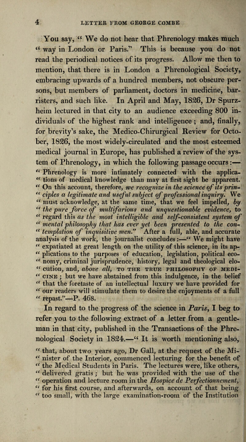 You say, “ We do not hear that Phrenology makes much “ way in London or Paris.’1 This is because you do not read the periodical notices of its progress. Allow me then to mention, that there is in London a Phrenological Society, embracing upwards of a hundred members, not obscure per¬ sons, but members of parliament, doctors in medicine, bar¬ risters, and such like. In April and May, 1826, Dr Spurz- heim lectured in that city to an audience exceeding 800 in¬ dividuals of the highest rank and intelligence; and, finally, for brevity’s sake, the Medico-Chirurgical Review for Octo¬ ber, 1826, the most widely-circulated and the most esteemed medical journal in Europe, has published a review of the sys¬ tem of Phrenology, in which the following passage occurs:— “ Phrenology is more intimately connected with the applica- “ tions of medical knowledge than may at first sight be apparent. (C On this account, therefore, we recognize in the science of its prin- “ ciples a legitimate and useful subject of professional inquiry. We “ must acknowledge, at the same time, that we feel impelled, by “ the pure force of multifarious and unquestionable evidence, to “ regard this as the most intelligible and self-consistent system of “ mental philosophy that has ever yet been presented to the con- “ temptation of inquisitive men.” After a full, able, and accurate analysis of the work, the journalist concludes :—“ We might have “ expatiated at great length on the utility of this science, in its ap- “ plications to the purposes of education, legislation, political eco- “ nomy, criminal jurisprudence, history, legal and theological elo- “ cution, and, above all, to the true philosophy of medi- <f cine ; but we have abstained from this indulgence, in the belief <c that the foretaste of an intellectual luxury we have provided for “ our readers will stimulate them to desire the enjoyments of a full “ repast.”—P. 468. In regard to the progress of the science in Paris, I beg to refer you to the following extract of a letter from a gentle¬ man in that city, published in the Transactions of the Phre¬ nological Society in 1824.—6i It is worth mentioning also, “ that, about two years ago, Dr Gall, at the request of the Mi- tc nister of the Interior, commenced lecturing for the benefit of the Medical Students in Paris. The lectures were, like others, delivered gratis; but he was provided with the use of the “ operation and lecture room in the Hospice de Perfectionnement, “ for his first course, and afterwards, on account of that being too small, with the large examination-room of the Institution