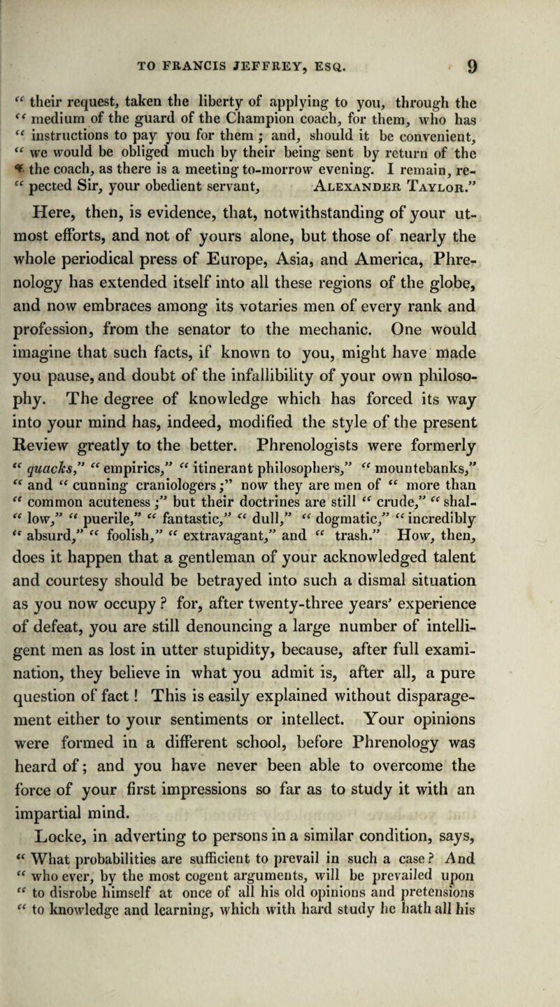 “ their request, taken the liberty of applying- to you, through the “ medium of the guard of the Champion coach, for them, who has “ instructions to pay you for them ; and, should it be convenient, “ we would be obliged much by their being sent by return of the * the coach, as there is a meeting to-morrow evening. I remain, re- “ pected Sir, your obedient servant, Alexander Taylor.” Here, then, is evidence, that, notwithstanding of your ut¬ most efforts, and not of yours alone, but those of nearly the whole periodical press of Europe, Asia, and America, Phre¬ nology has extended itself into all these regions of the globe, and now embraces among its votaries men of every rank and profession, from the senator to the mechanic. One would imagine that such facts, if known to you, might have made you pause, and doubt of the infallibility of your own philoso¬ phy. The degree of knowledge which has forced its way into your mind has, indeed, modified the style of the present Review greatly to the better. Phrenologists were formerly “ quacks,” “ empirics,” “ itinerant philosophers,” “ mountebanks,” “ and “ cunning craniologersnow they are men of “ more than “ common acuteness;” but their doctrines are still “ crude,” “ shal- “ low,” “ puerile,” “ fantastic,” “ dull,” “ dogmatic,” <e incredibly “ absurd,” foolish,” “ extravagant,” and “ trash.” How, then, does it happen that a gentleman of your acknowledged talent and courtesy should be betrayed into such a dismal situation as you now occupy ? for, after twenty-three years’ experience of defeat, you are still denouncing a large number of intelli¬ gent men as lost in utter stupidity, because, after full exami¬ nation, they believe in what you admit is, after all, a pure question of fact! This is easily explained without disparage¬ ment either to your sentiments or intellect. Your opinions were formed in a different school, before Phrenology was heard of; and you have never been able to overcome the force of your first impressions so far as to study it with an impartial mind. Locke, in adverting to persons in a similar condition, says, “ What probabilities are sufficient to prevail in such a case? And “ who ever, by the most cogent arguments, will be prevailed upon “ to disrobe himself at once of all his old opinions and pretensions “ to knowledge and learning, which with hard study he hath all his