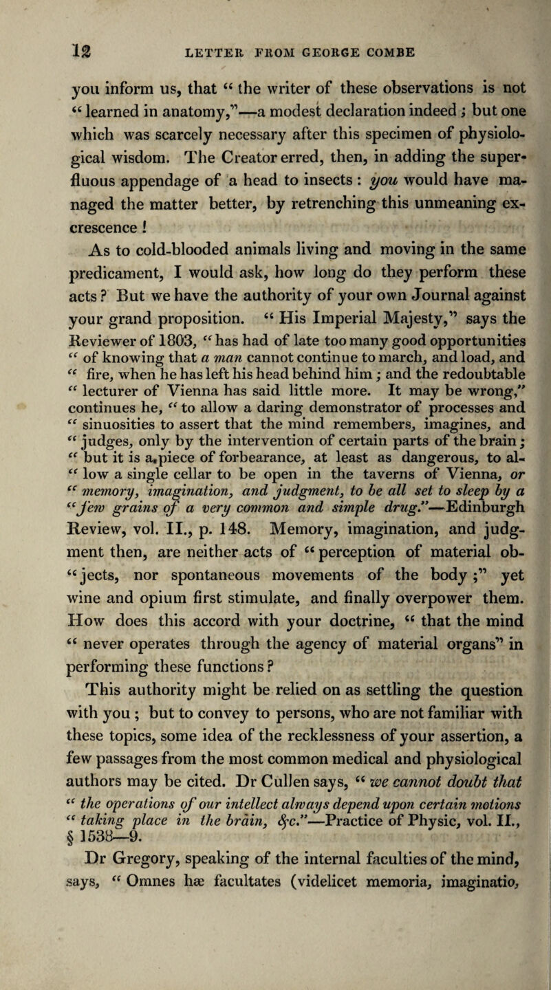 you inform us, that “ the writer of these observations is not “ learned in anatomy,”—a modest declaration indeed; but one which was scarcely necessary after this specimen of physiolo¬ gical wisdom. The Creator erred, then, in adding the super¬ fluous appendage of a head to insects : you would have ma¬ naged the matter better, by retrenching this unmeaning ex¬ crescence ! As to cold-blooded animals living and moving in the same predicament, I would ask, how long do they perform these acts ? But we have the authority of your own Journal against your grand proposition. “ His Imperial Majesty,” says the Reviewer of 1803, “ has had of late too many good opportunities of knowing that a man cannot continue to march, and load, and “ fire, when he has left his head behind him; and the redoubtable “ lecturer of Vienna has said little more. It may be wrong/* continues he, “ to allow a daring demonstrator of processes and “ sinuosities to assert that the mind remembers, imagines, and “ judges, only by the intervention of certain parts of the brain; “ but it is a,piece of forbearance, at least as dangerous, to al- “ low a single cellar to be open in the taverns of Vienna, or “ memory, imagination, and judgment, to be all set to sleep by a “Jew grains oj' a very common and simple drug.”—Edinburgh Review, vol. II., p. 148. Memory, imagination, and judg¬ ment then, are neither acts of u perception of material ob¬ jects, nor spontaneous movements of the body yet wine and opium first stimulate, and finally overpower them. How does this accord with your doctrine, “ that the mind 66 never operates through the agency of material organs” in performing these functions ? This authority might be relied on as settling the question with you ; but to convey to persons, who are not familiar with these topics, some idea of the recklessness of your assertion, a few passages from the most common medical and physiological authors may be cited. Dr Cullen says, 66 we cannot doubt that “ the operations of our intellect always depend upon certain motions “ taking place in the brain, fyc.”—Practice of Physic, vol. II., § 1538—9. Dr Gregory, speaking of the internal faculties of the mind, says, “ Omnes hse facilitates (videlicet memoria, imaginatio.