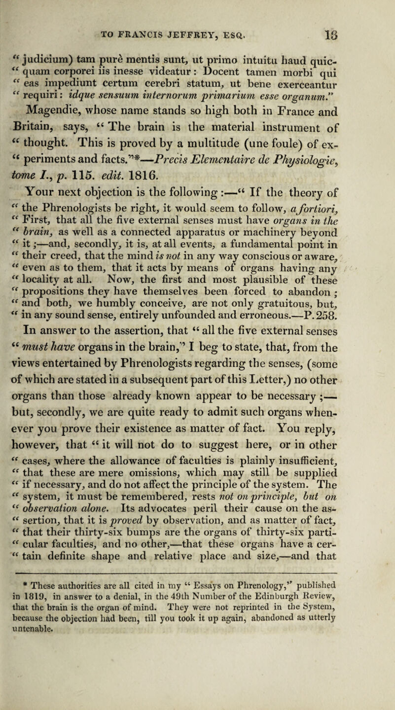 “ judicium) tam pure mentis sunt, ut primo intuitu baud quic- te quam corporei iis inesse videatur: Docent tamen morbi qui “ eas impediunt certum cerebri statum, ut bene exerceantur “ requiri: idque sensuurn internorum primarium esse organum ” Magendie, whose name stands so high both in France and Britain, says, 6( The brain is the material instrument of “ thought. This is proved by a multitude (une foule) of ex- <c periments and facts.”*—Precis Elementaire de Physiologic, tome /., p. 115. edit. 1816. Your next objection is the following :—“ If the theory of the Phrenologists be right, it would seem to follow, afortiori, “ First, that all the five external senses must have organs in the “ brain, as well as a connected apparatus or machinery beyond “ it;—and, secondly, it is, at all events, a fundamental point in “ their creed, that the mind is not in any way conscious or aware, “ even as to them, that it acts by means of organs having any “ locality at all. Now, the first and most plausible of these propositions they have themselves been forced to abandon ; “ and both, we humbly conceive, are not only gratuitous, but, t( in any sound sense, entirely unfounded and erroneous.—P.258. In answer to the assertion, that “ all the five external senses “ must have organs in the brain,” I beg to state, that, from the views entertained by Phrenologists regarding the senses, (some of which are stated in a subsequent part of this Letter,) no other organs than those already known appear to be necessary ;— but, secondly, we are quite ready to admit such organs when¬ ever you prove their existence as matter of fact. You reply, however, that “ it will not do to suggest here, or in other “ cases, where the allowance of faculties is plainly insufficient, “ that these are mere omissions, which may still be supplied “ if necessary, and do not affect the principle of the system. The “ system, it must be remembered, rests not on principle, but on <e observation alone. Its advocates peril their cause on the as- “ sertion, that it is proved by observation, and as matter of fact, “ that their thirty-six bumps are the organs of thirty-six parti- “ cular faculties, and no other,—that these organs have a cer- “ tain definite shape and relative place and size,—and that * These authorities are all cited in my “ Essays on Phrenology,” published in 1819, in answer to a denial, in the 49th Number of the Edinburgh Review, that the brain is the organ of mind. They were not reprinted in the System, because the objection had been, till you took it up again, abandoned as utterly untenable.