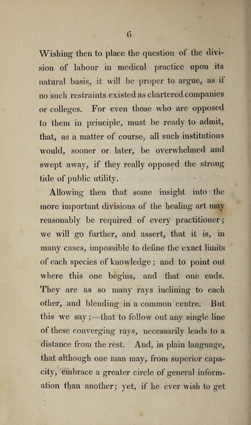 Wishing then to place the question of the divi¬ sion of labour in medical practice upon its natural basis, it will be proper to argue, as if no such restraints existed as chartered companies or colleges. For even those who are opposed to them in principle, must be ready to admit, that, as a matter of course, all such institutions would, sooner or later, be overwhelmed and swept awa}^, if they really opposed the strong tide of public utility. Allowing then that some insight into the more important divisions of the healing art may reasonably be required of every practitioner; we will go further, and assert, that it is, in many cases, impossible to define the exact limits of each species of knowledge; and to point out where this one begins, and that one ends. They are as so many rays inclining to each other, and blending in a common centre. But this we say;—that to follow out any single line of these converging rays, necessarily leads to a distance from the rest. And, in plain language, that although one man may, from superior capa¬ city, embrace a greater circle of general inform¬ ation than another; yet, if he ever wish to get