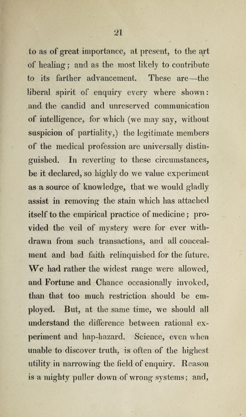 to as of great importance, at present, to the art of healing; and as the most likely to contribute to its farther advancement. These are—the liberal spirit of enquiry every where shown: and the candid and unreserved communication of intelligence, for which (we may say, without suspicion of partiality,) the legitimate members of the medical profession are universally distin¬ guished. In reverting to these circumstances, be it declared, so highly do we value experiment as a source of knowledge, that we would gladly assist in removing the stain which has attached itself to the empirical practice of medicine; pro¬ vided the veil of mystery were for ever with¬ drawn from such transactions, and all conceal¬ ment and bad faith relinquished for the future. We had rather the widest range were allowed, and Fortune and Chance occasionally invoked, than that too much restriction should be em¬ ployed. But, at the same time, we should all understand the difference between rational ex¬ periment and hap-hazard. Science, even when unable to discover truth, is often of the highest utility in narrowing the field of enquiry. Reason is a mighty puller down of wrong systems; and.