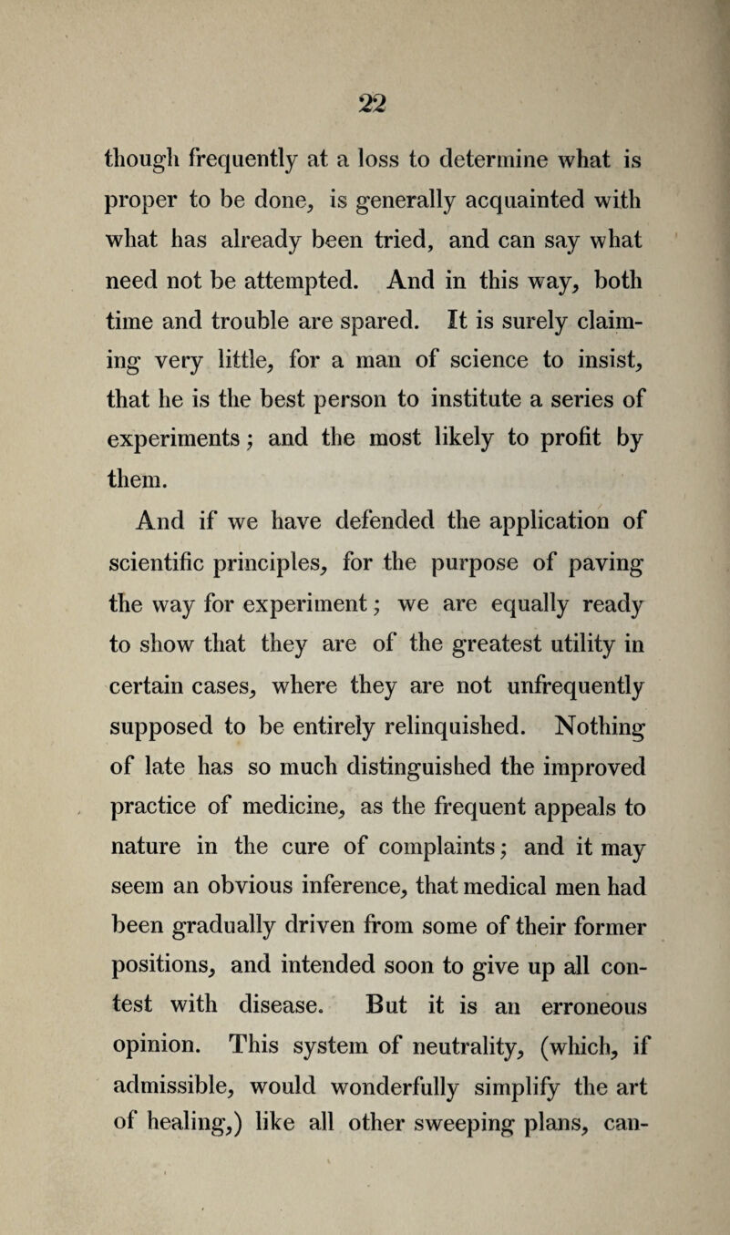 though frequently at a loss to determine what is proper to be done, is generally acquainted with what has already been tried, and can say what need not be attempted. And in this way, both time and trouble are spared. It is surely claim¬ ing very little, for a man of science to insist, that he is the best person to institute a series of experiments; and the most likely to profit by them. And if we have defended the application of scientific principles, for the purpose of paving the way for experiment; we are equally ready to show that they are of the greatest utility in certain cases, where they are not urifrequently supposed to be entirely relinquished. Nothing of late has so much distinguished the improved practice of medicine, as the frequent appeals to nature in the cure of complaints; and it may seem an obvious inference, that medical men had been gradually driven from some of their former positions, and intended soon to give up all con¬ test with disease. But it is an erroneous opinion. This system of neutrality, (which, if admissible, would wonderfully simplify the art of healing,) like all other sweeping plans, can-
