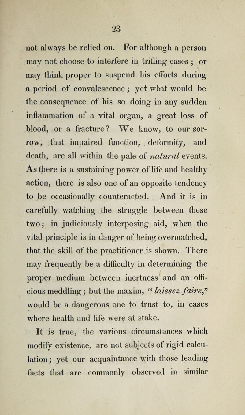 not always be relied on. For although a person may not choose to interfere in trifling cases ; or may think proper to suspend his efforts during a period of convalescence ; yet what would be the consequence of his so doing in any sudden inflammation of a vital organ, a great loss of blood, or a fracture ? We know, to our sor¬ row, that impaired function, deformity, and death, are all within the pale of natural events. As there is a sustaining power of life and healthy action, there is also one of an opposite tendency to be occasionally counteracted. And it is in carefully watching the struggle between these two; in judiciously interposing aid, when the vital principle is in danger of being overmatched, that the skill of the practitioner is shown. There may frequently be a difficulty in determining the proper medium between inertness and an offi¬ cious meddling; but the maxim, “ laissez faire” would be a dangerous one to trust to, in cases where health and life were at stake,, It is true, the various circumstances which modify existence, are not subjects of rigid calcu¬ lation ; yet our acquaintance with those leading facts that are commonly observed in similar