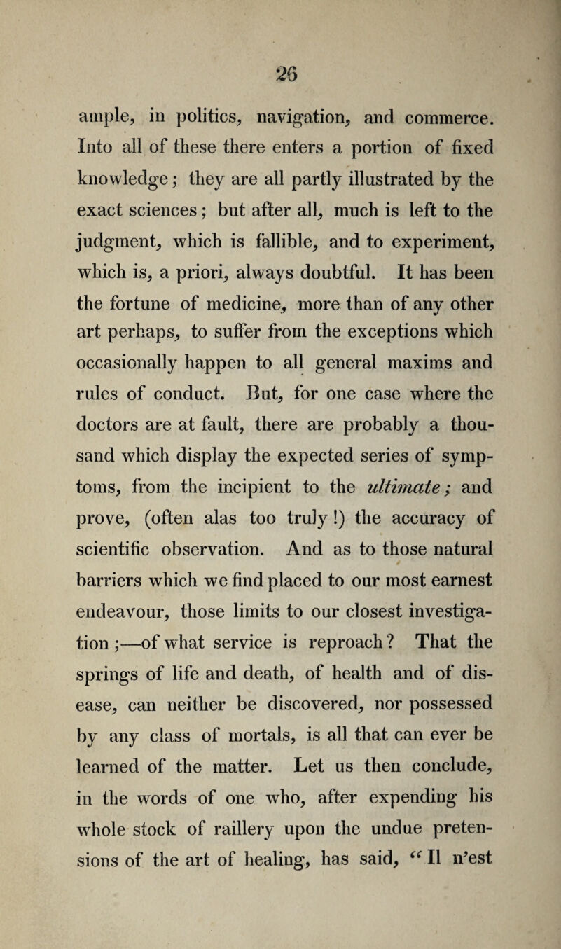 ample, in politics, navigation, and commerce. Into all of these there enters a portion of fixed knowledge; they are all partly illustrated by the exact sciences; but after all, much is left to the judgment, which is fallible, and to experiment, which is, a priori, always doubtful. It has been the fortune of medicine, more than of any other art perhaps, to sutler from the exceptions which occasionally happen to all general maxims and rules of conduct. But, for one case where the doctors are at fault, there are probably a thou¬ sand which display the expected series of symp¬ toms, from the incipient to the ultimate; and prove, (often alas too truly!) the accuracy of scientific observation. And as to those natural barriers which we find placed to our most earnest endeavour, those limits to our closest investiga¬ tion ;—of what service is reproach ? That the springs of life and death, of health and of dis¬ ease, can neither be discovered, nor possessed by any class of mortals, is all that can ever be learned of the matter. Let us then conclude, in the words of one who, after expending his whole stock of raillery upon the undue preten¬ sions of the art of healing, has said, “ II iVest