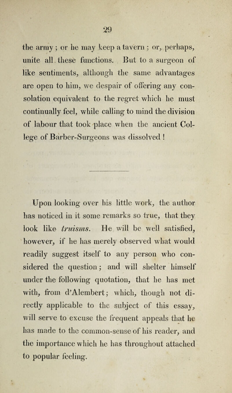 the army ; or he may keep a tavern ; or, perhaps, unite all these functions. But to a surgeon of like sentiments, although the same advantages are open to him, we despair of offering any con¬ solation equivalent to the regret which he must continually feel, while calling to mind the division of labour that took place when the ancient Col¬ lege of Barber-Surgeons was dissolved ! Upon looking over his little work, the author has noticed in it some remarks so true, that they look like truisms. He will be well satisfied, however, if he has merely observed what would readily suggest itself to any person who con¬ sidered the question; and will shelter himself under the following quotation, that he has met with, from d'Alembert; which, though not di¬ rectly applicable to the subject of this essay, will serve to excuse the frequent appeals that he has made to the common-sense of his reader, and the importance which he has throughout attached to popular feeling.