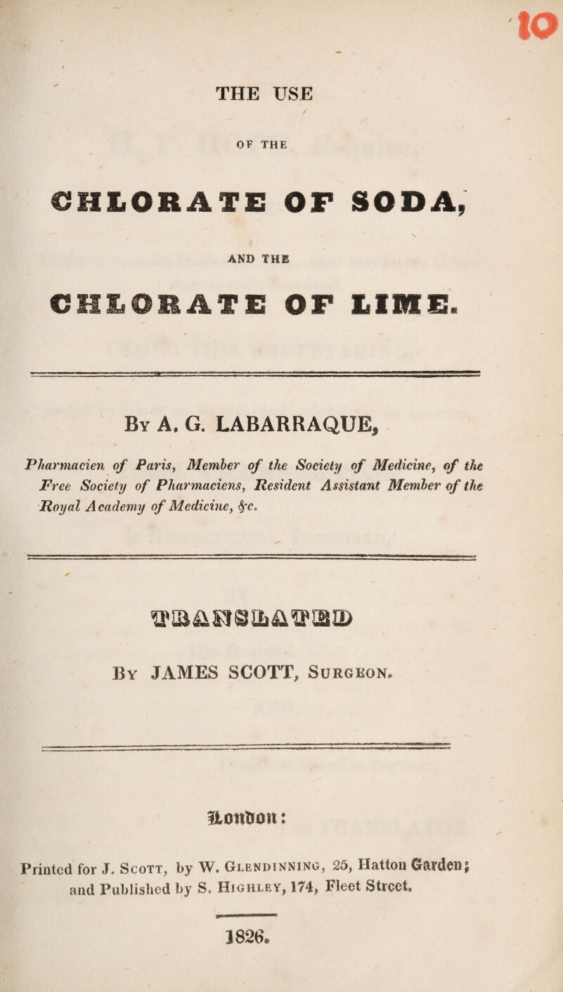 THE USE OF THE €HIlORâfE OF SODAp AND THE CHLORATE OF LIME. By A. G. LABARRAQUE, Pharmacien of Paris, Member of the Society of Medicine, of the Free Society of Pharmaciens, Resident Assistant Member of the Royal Academy of Medicine, fyc. By JAMES SCOTT, Surgeon* üontrûtt î Printed for J. Scott, by W. Glendinning, 25, Hatton Garden; and Published by S. Highley, 174, Fleet Street 1826.