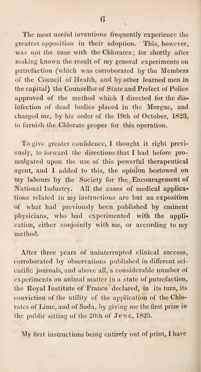 G v The most useful inventions frequently experience the greatest opposition in their adoption. This, however, was not the case with the Chlorates ; for shortly after making known the result of my general experiments on putrefaction (which was corroborated by the Members of the Council of Health, and by other learned men in the capital) the Counsellor of State and Prefect of Police approved of the method which I directed for the dis¬ infection of dead bodies placed in the Morgue, and charged me, by his order of the 19th of October, 1823, to furnish the Chlorate proper for this operation. To give greater confidence, I thought it right previ¬ ously, to forward the directions that I had before pro¬ mulgated upon the use of this powerful therapeutical agent, and I added to this, the opinion bestowed on my labours by the Society for the Encouragement of National Industry. All the cases of medical applica¬ tions related in my instructions are but an exposition of what had previously been published by eminent physicians, who had experimented with the appli¬ cation, cither conjointly with me, or according to my method. After three years of uninterrupted clinical success, corroborated by observations published in different sci¬ entific journals, and above all, a considerable number of experiments on animal matter in a state of putrefaction, the Royal Institute of France declared, in its turn, its conviction of the utility of the application of the Chlo¬ rates of Lime, and of Soda, by giving me the first prize in the public sitting of the 20th of .Tune, 1825. My first instructions being entirely out of print, I have