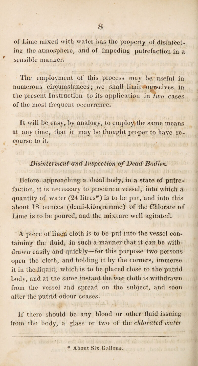 / 8 of Lime mixed with water lias the property of disinfect¬ ing* the atmosphere, and of impeding putrefaction in a sensible maimer. The employment of this process may be~ useful in numerous circumstances; we shall limit ourselves in the present Instruction to its application in two cases of the most frequent occurrence. It will be easy, by analogy, to employ the same means at any time, that it may be thought proper to have re¬ course to it. Disinterment and Inspection of Dead Bodies. Before approaching a dead body, in a state of putre¬ faction, it is necessary to procure a vessel, into which a quantity of water (24 litres^) is to be put, and into this about 18 ounces (demi-kilogramme) of the Chlorate of Lime is to be poured, and the mixture well agitated. A piece of linen cloth is to be put into the vessel con¬ taining the fluid, in such a manner that it can be with¬ drawn easily and quickly—for this purpose two persons open the cloth, and holding it by the corners, immerse it in the liquid, which is to be placed close to the putrid body, and at the same instant the wet cloth is withdrawn from the vessel and spread on the subject, and soon after the putrid odour ceases. If there should be any blood or other fluid issuing from the body, a glass or two of the chlorated water * About Six Gallons.