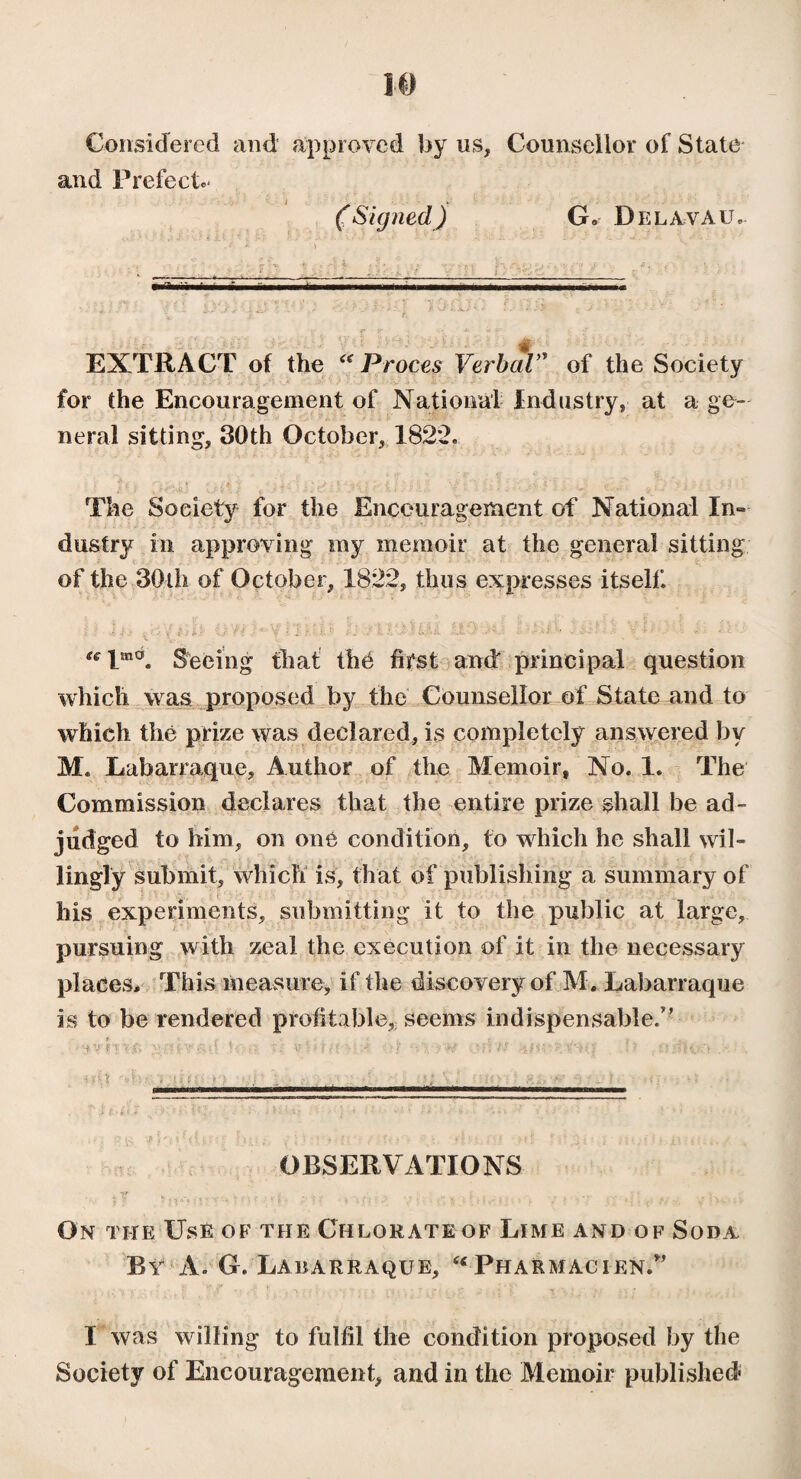 Considered and approved by us, Counsellor of State and Prefect.* * ( Signed) G. Del a va u . EXTRACT of the “ Procès Verbal” of the Society for the Encouragement of National Industry, at a ge¬ neral sitting, 30th October, 1822» The Society for the Encouragement of National In¬ dustry in approving my memoir at the general sitting of the 30th of October, 1822, thus expresses itself. “lm0. Seeing that thé first and principal question which was proposed by the Counsellor of State and to which the prize was declared, is completely answered by M. Labarraque, Author of the Memoir, No. 1. The Commission declares that the entire prize shall be ad¬ judged to him, on one condition, to which he shall wil¬ lingly submit, which is, that of publishing a summary of his experiments, submitting it to the public at large, pursuing with zeal the execution of it in the necessary places. This measure, if the discovery of M, Labarraque is to be rendered profitable, seems indispensable.” d wM(-t:-vj- ■•}’ .*?!ts U . ; - ' ' ■: - . . - . . 'J ' ■■ ; : . } (■ * * » /■' ; r • • . i f - ' /*■ j - '• t • i a : 1 : *“ ■■ * * ■’ * ' a t '• • * • . 0 i< J rii* ( (, i Y •; : \ y ; ) •*. { ; •; { ) U i • • - . • A. • > • p} f f: ) * • f ' i? S i? : g ■( i /. OBSERVATIONS On the Use of the Chlorate of Lime and of Soda By à. G. Labarraque, “Pharmacien.” I was willing to fulfil the condition proposed by the Society of Encouragement, and in the Memoir published
