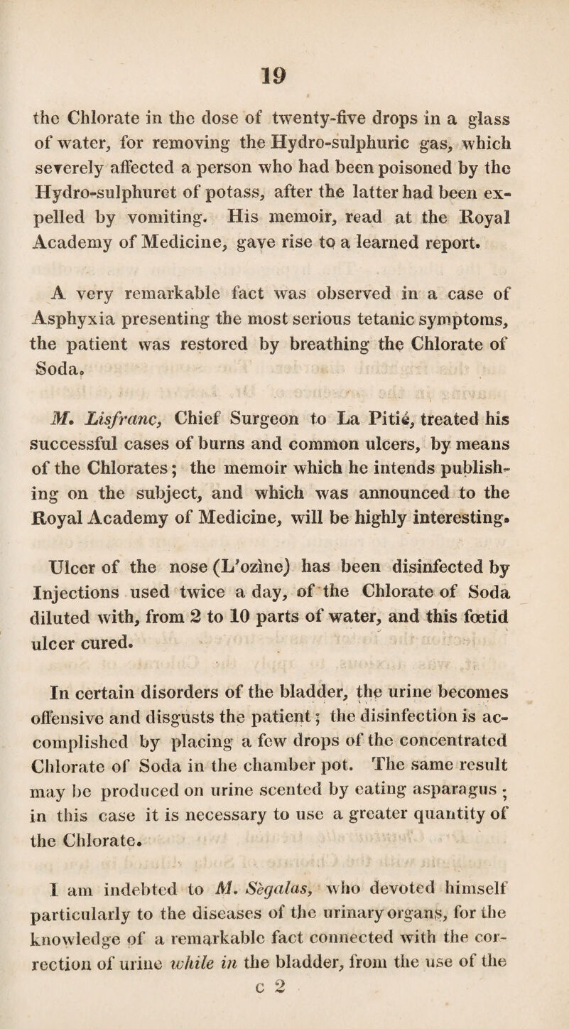 the Chlorate in the dose of twenty-five drops in a glass of water, for removing the Hydro-sulphuric gas, which severely affected a person who had been poisoned by the Hydro-sulphuret of potass, after the latter had been ex¬ pelled by vomiting. His memoir, read at the Royal Academy of Medicine, gave rise to a learned report. A very remarkable fact was observed in a case of Asphyxia presenting the most serious tetanic symptoms, the patient was restored by breathing the Chlorate of Soda. M• Lisfranc, Chief Surgeon to La Pitié, treated his successful cases of burns and common ulcers, by means of the Chlorates ; the memoir which he intends publish¬ ing on the subject, and which was announced to the Royal Academy of Medicine, will be highly interesting» Ulcer of the nose (L'ozine) has been disinfected by Injections used twice a day, of the Chlorate of Soda diluted with, from 2 to 10 parts of water, and this foetid ulcer cured. In certain disorders of the bladder, the urine becomes offensive and disgusts the patient ; the disinfection is ac¬ complished by placing a few drops of the concentrated Chlorate of Soda in the chamber pot. The same result may be produced on urine scented by eating asparagus ; in this case it is necessary to use a greater quantity of the Chlorate. I am indebted to M. Sègalas, who devoted himself particularly to the diseases of the urinary organs, for the knowledge of a remarkable fact connected with the cor¬ rection of urine while in the bladder, from the use of the c 2