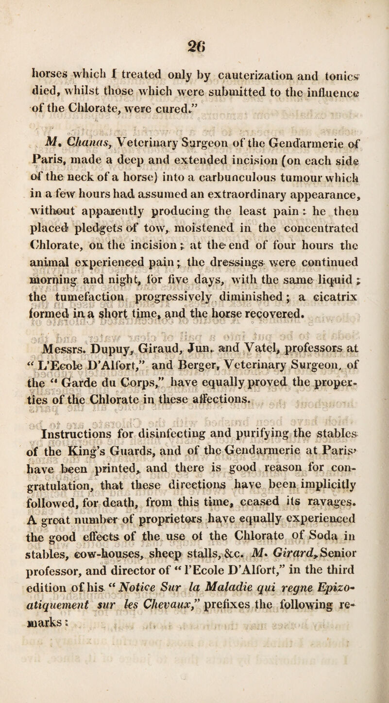 horses which I treated only by cauterization and tonics died, whilst those which were submitted to the influence of the Chlorate, were cured*” M\ C/tanas, Veterinary Surgeon of the Gendarmerie of Paris, made a deep and extended incision (on each side of the neck of a horse) into a carbunculous tumour which in a few hours had assumed an extraordinary appearance, without apparently producing the least pain : he then placed pledgets of tow, moistened in the concentrated Chlorate, on the incision i at the end of four hours the animal experienced pain ; the dressings were continued morning and night, tor five days, with the same liquid ; the tumefaction progressively diminished ; a cicatrix ■ formed in a short time, and the horse recovered. .* ■ WWW . ' : 1 5 ri< Messrs. Dupuy, Giraud, Jun. and Vatel, professors at “L’Ecole D’Alfort,” and Berger, Veterinary Surgeon, of the “ Garde du Corps,” have equally proved the proper¬ ties of the Chlorate in these affections. Instructions for disinfecting and purifying the stables of the King’s Guards, and of the Gendarmerie at Paris* have been printed,, and there is good reason for con- . gratulation, that these directions have been implicitly followed, for death, from this time, ceased its ravages. A great number of proprietors have equally experienced the irood effects of the use of the Chlorate of Soda in stables, cow-houses, sheep stalls, &c. M. Girard> Senior professor, and director of “ l’Ecole D’Alfort,” in the third edition of his “ Notice Sur la Maladie qui régné Epizo~ atiquement sur les Chevaux,” prefixes the following re¬ marks ;