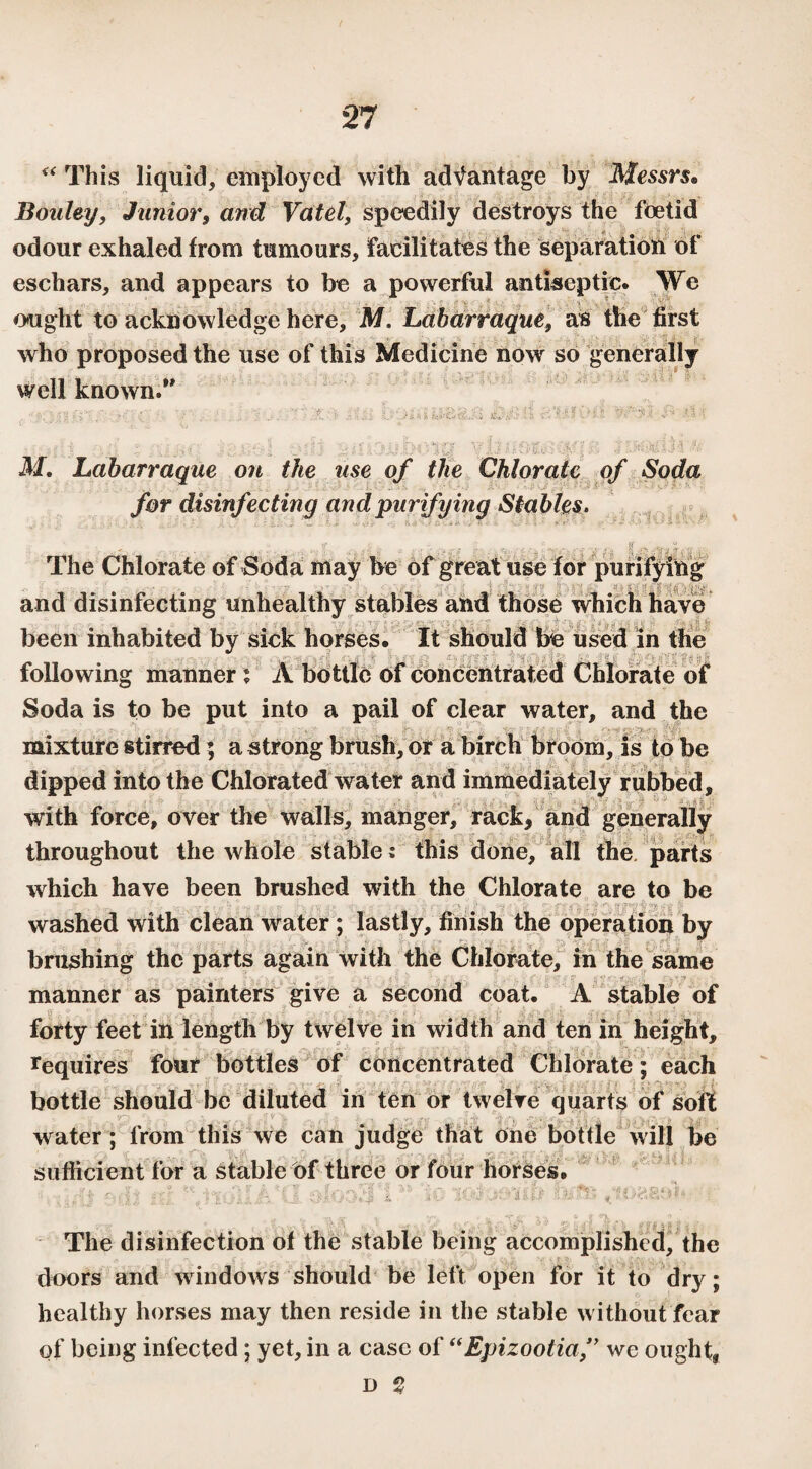 <( This liquid, employed with advantage by Messrs• Bouley, Junior, and Vatel, speedily destroys the foetid odour exhaled from tumours, facilitates the separation of eschars, and appears to be a powerful antiseptic. We ought to acknowledge here, M. Labarraque, as the first who proposed the use of this Medicine now so generally well known.” ' . ' ' . . ' '■ • • fini ;• Ci '■ • **’• ' +•'* ' ' ■ . - [ ftff ! . ■ 111 ' ': ■ 1 - b | . ■ - I ■■ M. Labarraque on the use of the Chlorate of Soda for disinfecting and purifying Stables. The Chlorate of Soda may be of great use for purifying and disinfecting unhealthy stables and those which have been inhabited by sick horses. It should be used in the * following manner : À bottle of concentrated Chlorate of Soda is to be put into a pail of clear water, and the mixture stirred ; a strong brush, or a birch broom, is to be dipped into the Chlorated water and immediately rubbed, with force, over the walls, manger, rack, and generally throughout the whole stable : this done, all the parts which have been brushed with the Chlorate are to be washed with clean water ; lastly, finish the operation by brushing the parts again with the Chlorate, in the same manner as painters give a second coat. A stable of forty feet in length by twelve in width and ten in height, requires four bottles of concentrated Chlorate ; each bottle should be diluted in ten or twelve quarts of soft water; from this we can judge that one bottle will be sufficient for a stable of three or four horses. The disinfection of the stable being accomplished, the doors and windows should be left open for it to dry; healthy horses may then reside in the stable without fear of being infected ; yet, in a case of “Epizootia,” we ought, d ?