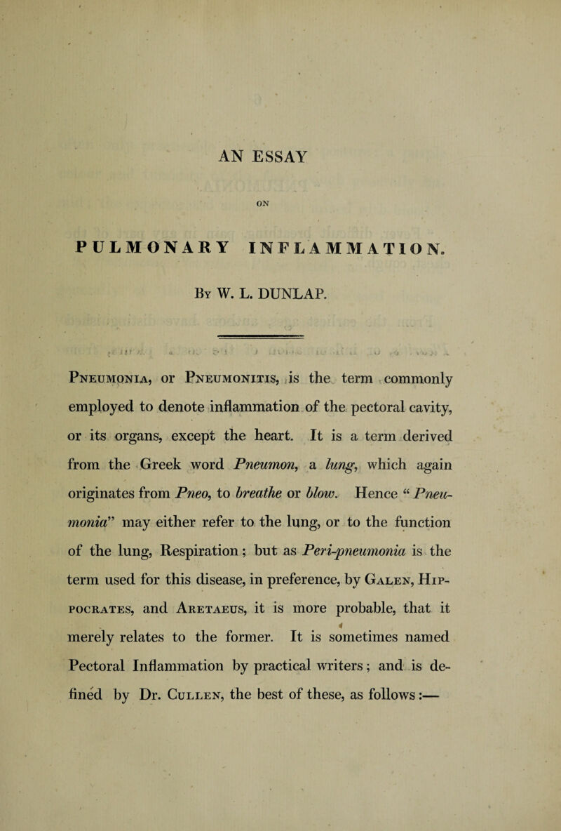 AN ESSAY ON l • t PULMONARY INFLAMMATION. By W. L. DUNLAP. Pneumonia, or Pneumonitis, is the term commonly employed to denote inflammation of the pectoral cavity, or its organs, except the heart. It is a term derived from the Greek word Pneumon, a lung, which again originates from Pneo, to breathe or blow. Hence “ Pneu¬ monia” may either refer to the lung, or to the function of the lung, Respiration; but as Peri-pneumonia is the term used for this disease, in preference, by Galen, Hip¬ pocrates, and Aretaeus, it is more probable, that it merely relates to the former. It is sometimes named Pectoral Inflammation by practical writers; and is de¬ fined by Dr. Cullen, the best of these, as follows :—