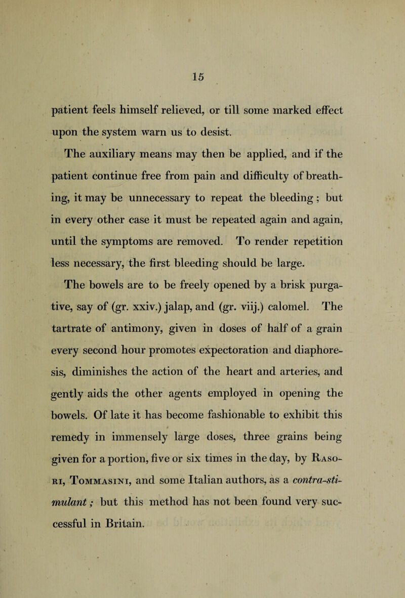 patient feels himself relieved, or till some marked effect upon the system warn us to desist. The auxiliary means may then be applied, and if the patient continue free from pain and difficulty of breath¬ ing, it may be unnecessary to repeat the bleeding ; but k • • . • . i in every other case it must be repeated again and again, until the symptoms are removed. To render repetition less necessary, the first bleeding should be large. The bowels are to be freely opened by a brisk purga¬ tive, say of (gr. xxiv.) jalap, and (gr. viij.) calomel. The tartrate of antimony, given in doses of half of a grain every second hour promotes expectoration and diaphore¬ sis, diminishes the action of the heart and arteries, and gently aids the other agents employed in opening the bowels. Of late it has become fashionable to exhibit this remedy in immensely large doses, three grains being given for a portion, five or six times in the day, by Raso- ri, Tommasini, and some Italian authors, as a contra-sti- * \ mulant; but this method has not been found very suc¬ cessful in Britain.