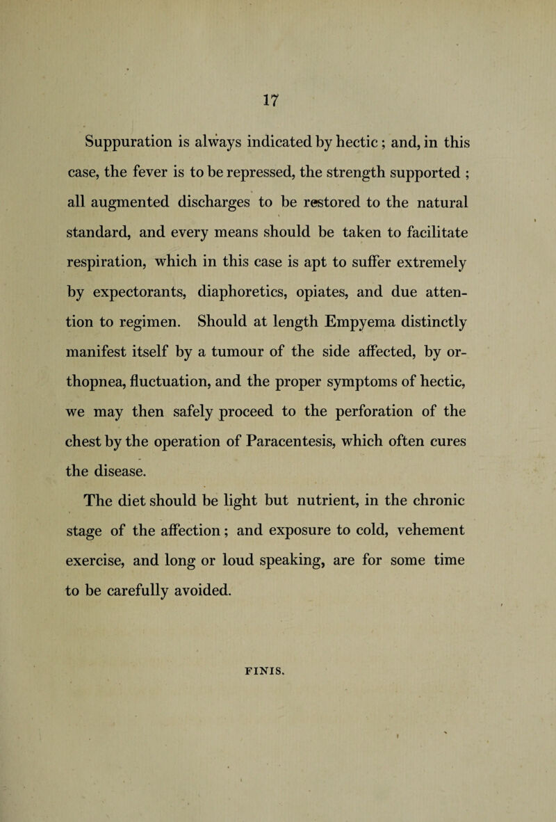 Suppuration is always indicated by hectic; and, in this case, the fever is to be repressed, the strength supported ; % all augmented discharges to be restored to the natural i standard, and every means should be taken to facilitate respiration, which in this case is apt to suffer extremely by expectorants, diaphoretics, opiates, and due atten¬ tion to regimen. Should at length Empyema distinctly manifest itself by a tumour of the side affected, by or¬ thopnea, fluctuation, and the proper symptoms of hectic, we may then safely proceed to the perforation of the chest by the operation of Paracentesis, which often cures the disease. The diet should be light but nutrient, in the chronic stage of the affection; and exposure to cold, vehement exercise, and long or loud speaking, are for some time to be carefully avoided. FINIS.