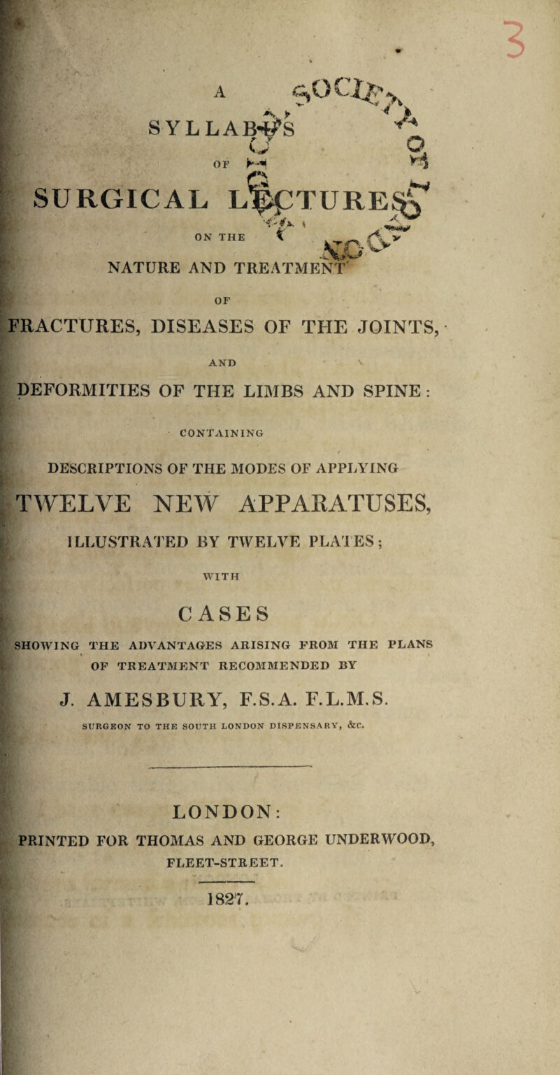 A SYLLAB-S’S <J r-* I .‘I ■ SURGICAL LlpipTURE^ <-/•-« ON THE \ NATURE AND TREATMENT' ^ V Ci^ OF FRACTURES, DISEASES OF THE JOINTS, AND • \ DEFORMITIES OF THE LIMBS AND SPINE : CONTAINING ♦ DESCRIPTIONS OF THE MODES OF APPLYING TWELVE NEW APPAKATUSES, ILLUSTRATED BY TWELVE PLACES; WITH CASES SHOW’ING THE ADVANTAGES ARISING I’ROM THE PLANS t I OP TREATMJJNT RECOMMENDED BY J. AMESBURY, F.S.A. F.L.M.S. SDPvGEON TO THE SOUTH LONDON DISPENSARY, &C. LONDON: PRINTED FOR THOMAS AND GEORGE UNDERWOOD, FLEET-STREET. 1827. i V