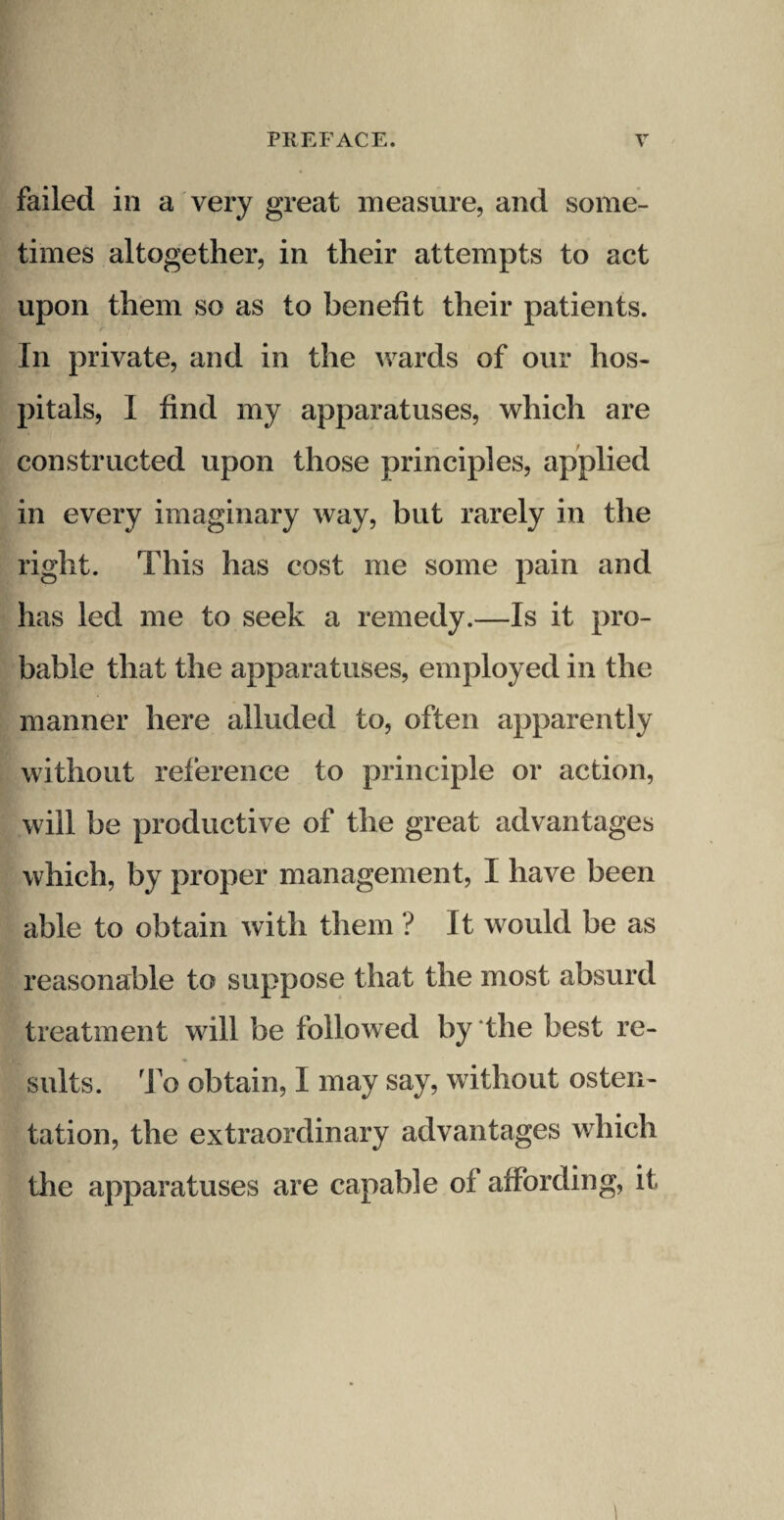 failed in a very great measure, and some¬ times altogether, in their attempts to act upon them so as to benefit their patients. In private, and in the wards of our hos¬ pitals, I find my apparatuses, which are constructed upon those principles, applied in every imaginary way, but rarely in the right. This has cost me some pain and has led me to seek a remedy.—Is it pro¬ bable that the apparatuses, employed in the manner here alluded to, often apparently without reference to principle or action, will be productive of the great advantages which, by proper management, I have been able to obtain with them ? It would be as reasonable to suppose that the most absurd treatment will be followed by the best re¬ sults. To obtain, I may say, without osten¬ tation, the extraordinary advantages which the apparatuses are capable of affording, it 1