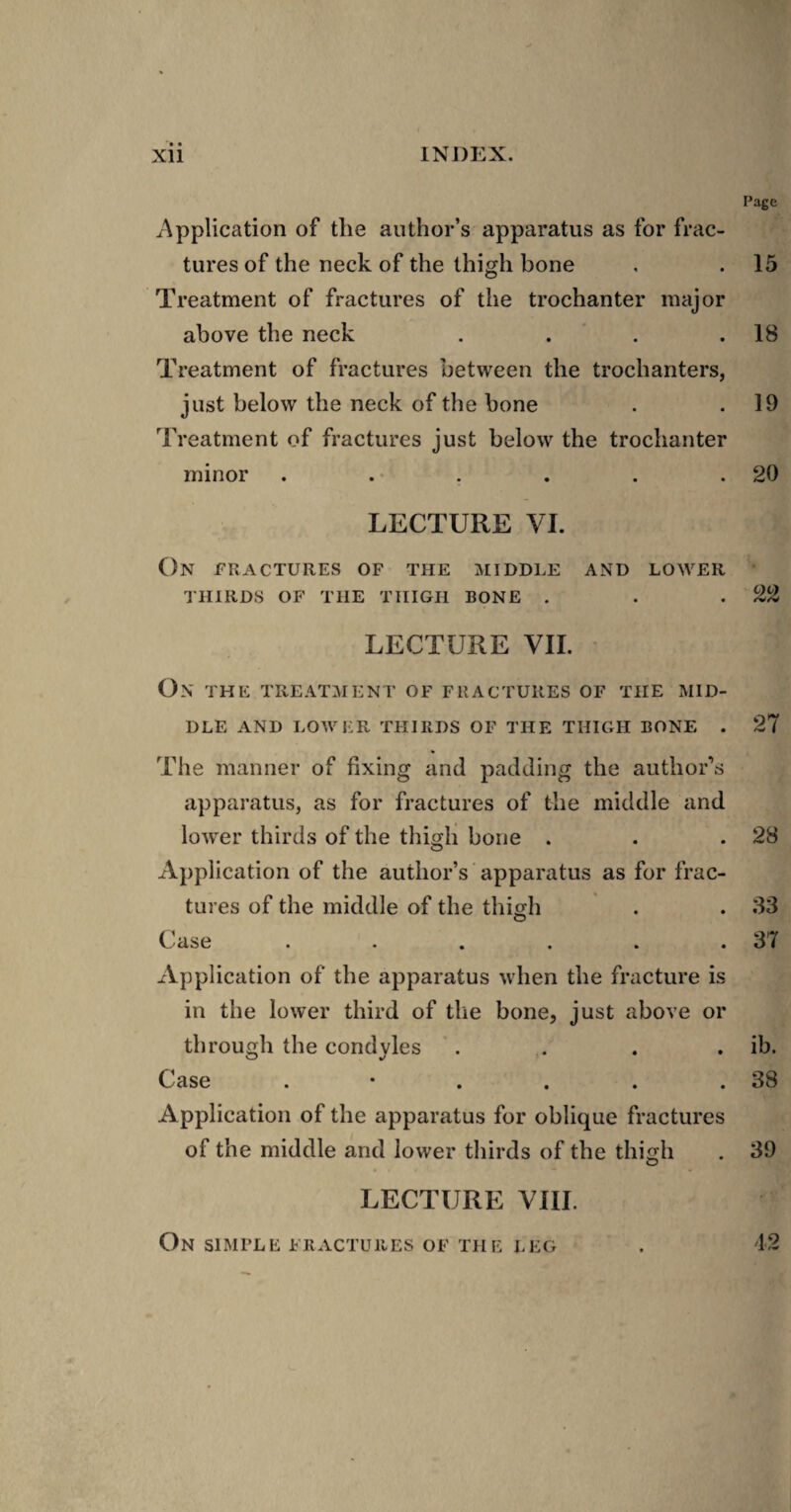 Page Application of the author’s apparatus as for frac¬ tures of the neck of the thigh bone , . 15 Treatment of fractures of the trochanter major above the neck . . . .18 Treatment of fractures between the trochanters, just below the neck of the bone . .19 Treatment of fractures just below the trochanter minor . . . . . .20 LECTURE VI. On fractures of the middle and lower THIRDS OF THE THIGH BONE . . .22 LECTURE VII. On THE TREATMENT OF FRACTURES OF THE MID¬ DLE AND LOWER THIRDS OF THE THIGH BONE . 27 The manner of fixing and padding the author's apparatus, as for fractures of the middle and lower thirds of the thiorh bone . . .28 O Application of the author’s apparatus as for frac¬ tures of the middle of the thmh . . 33 O C.^'ase ...... 37 Application of the apparatus when the fracture is in the lower third of the bone, just above or through the condyles . . . . ib. Case . • . . . .38 Application of the apparatus for oblique fractures of the middle and lower thirds of the thigh . 39 LECTURE VIII.