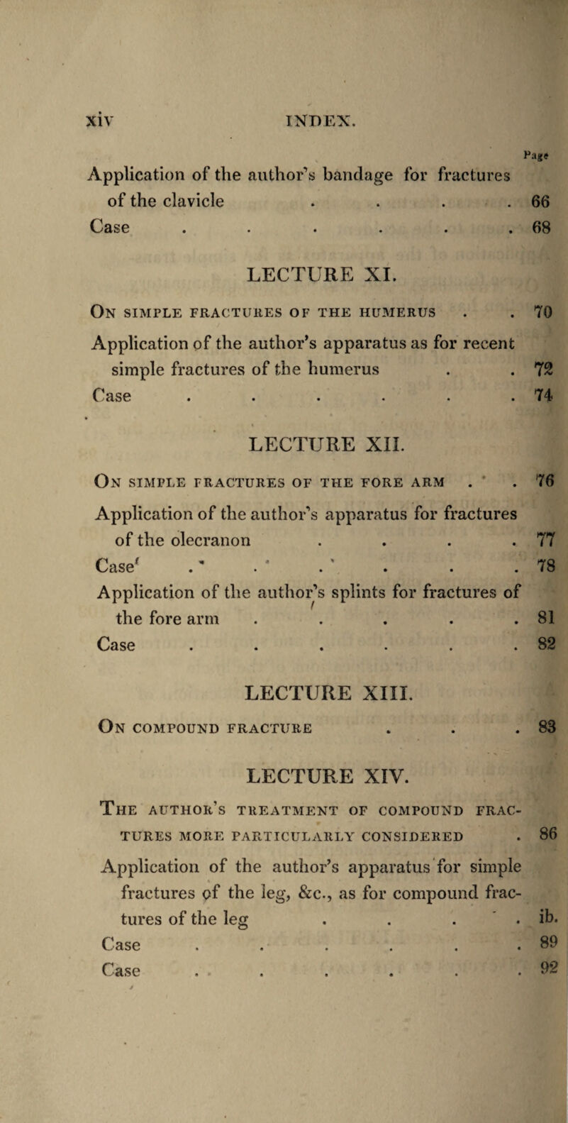 Pajc« Application of the author’s bandage for fractures of the clavicle . . . .66 Case . . . . . .68 LECTURE XL On simple fractures of the humerus . . 70 Application of the author’s apparatus as for recent simple fractures of the humerus . . 72 Case . . . . . .74 » LECTURE XII. On simple fractures of the fore arm . * .76 Application of the author’s apparatus for fractures of the olecranon . . . .77 Case' .' . * . ' . . .78 Application of the author’s splints for fractures of the fore arm . . . . .81 Case . . . . . .82 LECTURE XIII. On compound fracture . . .83 LECTURE XIV. The author’s treatment of compound frac¬ tures MORE particularly CONSIDERED . 86 Application of the author’s apparatus for simple fractures of the leg, &c., as for compound frac¬ tures of the leg Case Case . . . ib. . 89 . 92