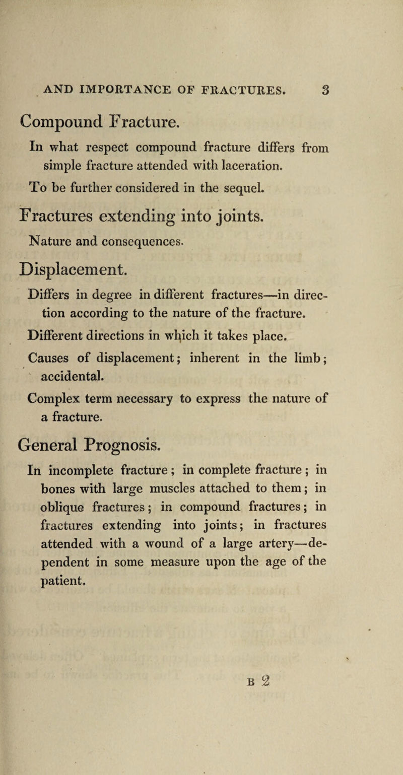 Compound Fracture. In what respect compound fracture differs from simple fracture attended with laceration. To be further considered in the sequel. Fractures extending into joints. Nature and consequences. Displacement. Differs in degree in different fractures—in direc¬ tion according to the nature of the fracture. Different directions in which it takes place. Causes of displacement; inherent in the limb; ' accidental. Complex term necessary to express the nature of a fracture. General Prognosis. In incomplete fracture; in complete fracture ; in bones with large muscles attached to them; in oblique fractures; in compound fractures; in fractures extending into joints; in fractures attended with a wound of a large artery—de¬ pendent in some measure upon the age of the patient.