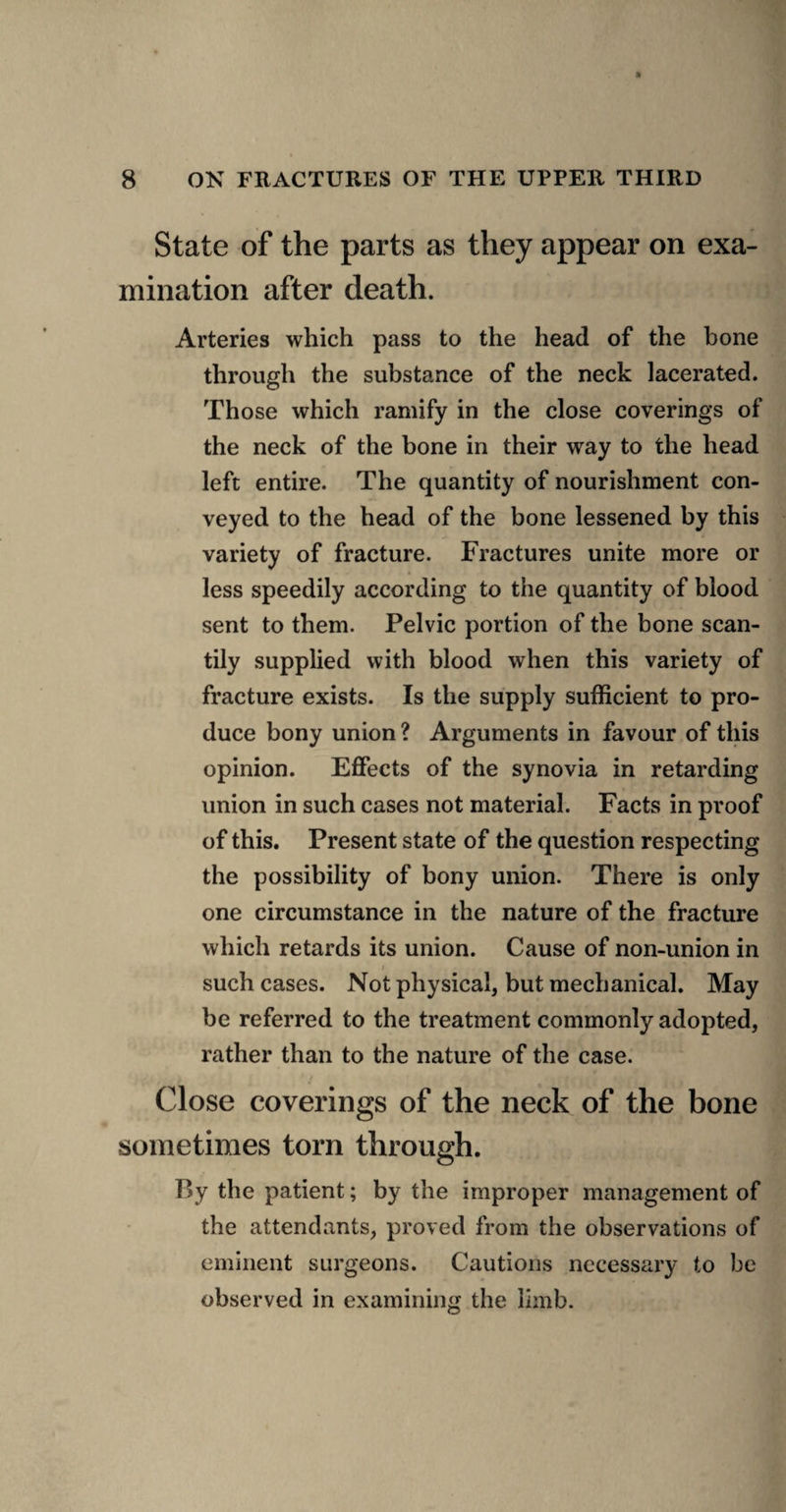 State of the parts as they appear on exa¬ mination after death. Arteries which pass to the head of the bone through the substance of the neck lacerated. Those which ramify in the close coverings of the neck of the bone in their way to the head left entire. The quantity of nourishment con¬ veyed to the head of the bone lessened by this variety of fracture. Fractures unite more or less speedily according to the quantity of blood sent to them. Pelvic portion of the bone scan¬ tily supplied with blood when this variety of fracture exists. Is the supply sufficient to pro¬ duce bony union ? Arguments in favour of this opinion. Effects of the synovia in retarding union in such cases not material. Facts in proof of this. Present state of the question respecting the possibility of bony union. There is only one circumstance in the nature of the fracture which retards its union. Cause of non-union in such cases. Not physical, but mechanical. May be referred to the treatment commonly adopted, rather than to the nature of the case. Close coverings of the neck of the bone sometimes torn through. By the patient; by the improper management of the attendants, proved from the observations of eminent surgeons. Cautions necessary to be observed in examining the limb.