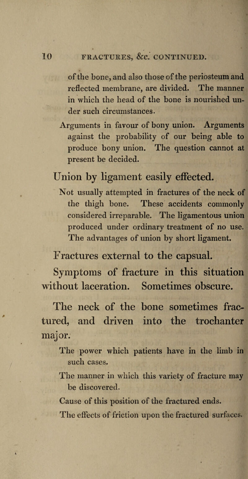 of the bone, and also those of the periosteum and reflected membrane, are divided. The manner in which the head of tlie bone is nourished un¬ der such circumstances. Arguments in favour of bony union. Arguments against the probability of our being able to produce bony union. The question cannot at present be decided. Union by ligament easily effected. Not usually attempted in fractures of the neck of the thigh bone. These accidents commonly considered irreparable. The ligamentous union produced under ordinary treatment of no use. The advantages of union by short ligament. Fractures external to the capsual. Symptoms of fracture in this situation without laceration. Sometimes obscure. The neck of the bone sometimes frac¬ tured, and driven into the trochanter major. The power which patients have in the limb in such cases. The manner in which this variety of fracture may be discovered. Cause of this position of the fractured ends. The effects of friction upon the fractured surfaces.