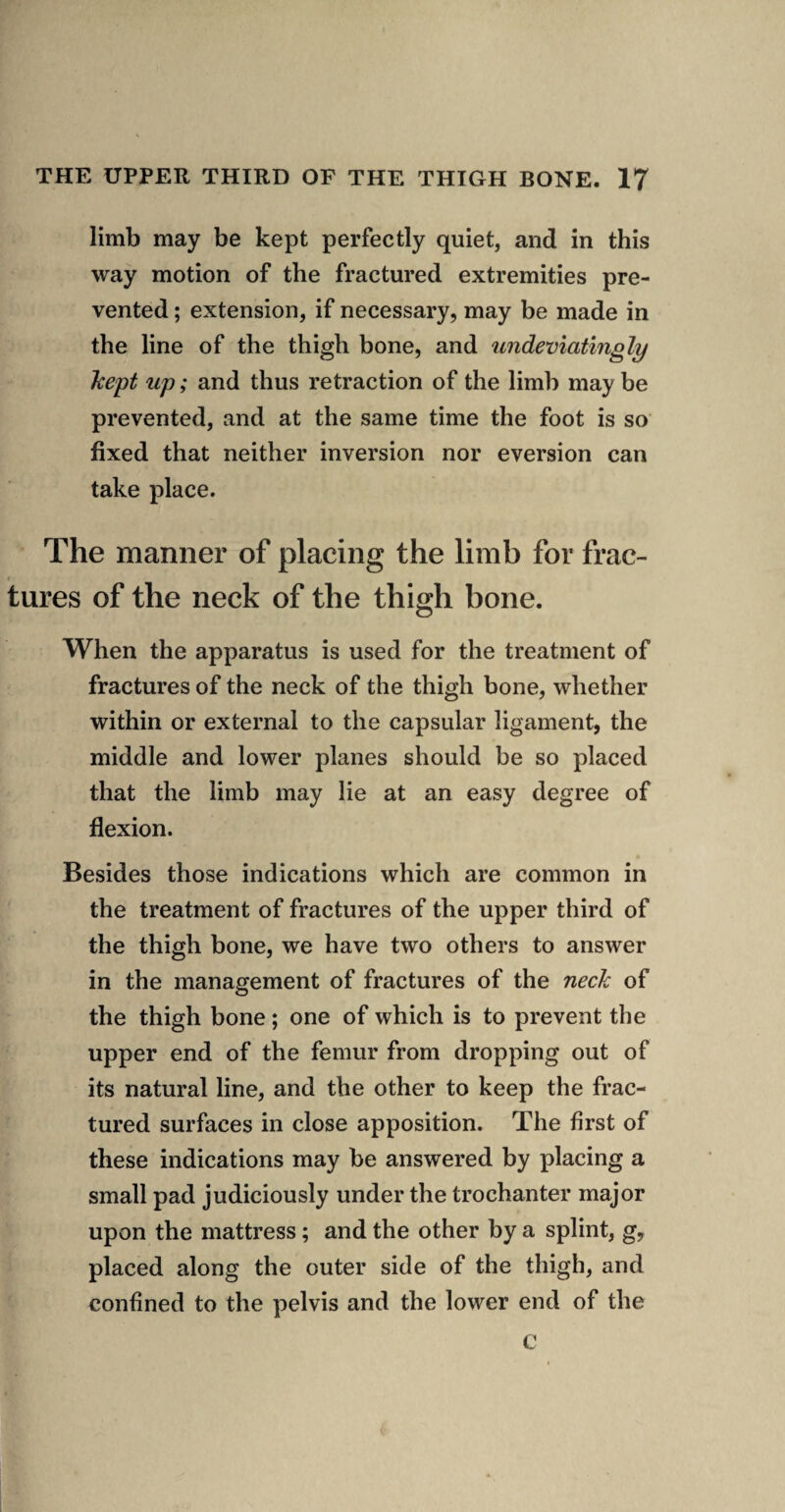 limb may be kept perfectly quiet, and in this way motion of the fractured extremities pre¬ vented ; extension, if necessary, may be made in the line of the thigh bone, and tmdeviatingly hept up; and thus retraction of the limb may be prevented, and at the same time the foot is so fixed that neither inversion nor eversion can take place. The manner of placing the limb for frac¬ tures of the neck of the thigh bone. When the apparatus is used for the treatment of fractures of the neck of the thigh bone, whether within or external to the capsular ligament, the middle and lower planes should be so placed that the limb may lie at an easy degree of flexion. Besides those indications which are common in the treatment of fractures of the upper third of the thigh bone, we have two others to answer in the management of fractures of the neck of the thigh bone; one of which is to prevent the upper end of the femur from dropping out of its natural line, and the other to keep the frac¬ tured surfaces in close apposition. The first of these indications may be answered by placing a small pad judiciously under the trochanter major upon the mattress; and the other by a splint, g, placed along the outer side of the thigh, and confined to the pelvis and the lower end of the c