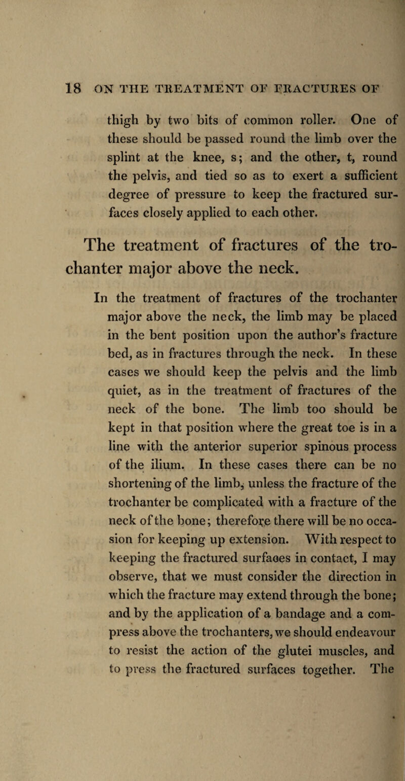 thigh by two bits of common roller. One of these should be passed round the limb over the splint at the knee, s; and the other, t, round the pelvis, and tied so as to exert a sufficient degree of pressure to keep the fractured sur¬ faces closely applied to each other. The treatment of fractures of the tro¬ chanter major above the neck. In the treatment of fractures of the trochanter major above the neck, the limb may be placed in the bent position upon the author’s fracture bed, as in fractures through the neck. In these cases we should keep the pelvis and the limb quiet, as in the treatment of fractures of the neck of the bone. The limb too should be kept in that position wffiere the great toe is in a line with the anterior superior spinous process of the ilium. In these cases there can be no shortening of the limb, unless the fracture of the trochanter be complicated with a fracture of the neck of the bone; therefoi:.e there will be no occa¬ sion for keeping up extension. With respect to keeping the fractured surfaces in contact, I may observe, that we must consider the direction in which the fracture may extend through the bone; and by the application of a bandage and a com¬ press above the trochanters, we should endeavour to resist the action of the glutei muscles, and to press the fractured surfaces together. The