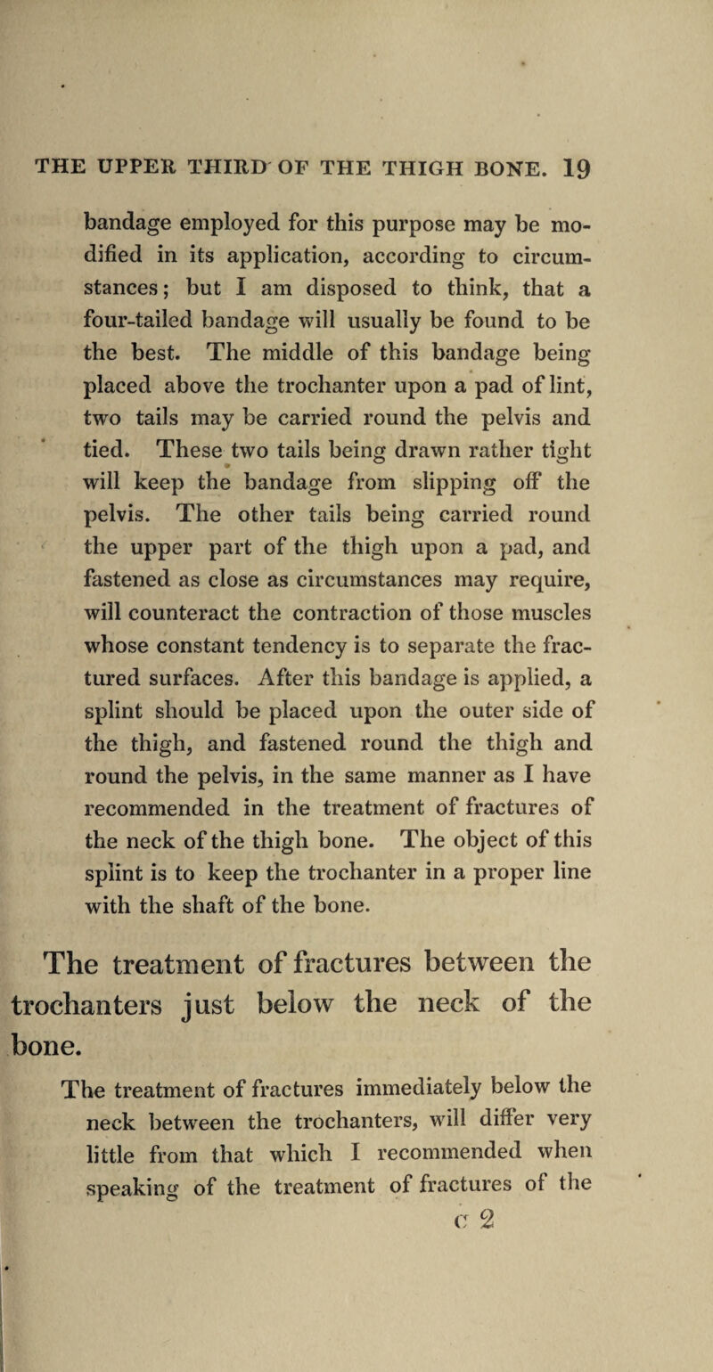 bandage employed for this purpose may be mo¬ dified in its application, according to circum¬ stances ; but I am disposed to think, that a four-tailed bandage will usually be found to be the best. The middle of this bandage being placed above the trochanter upon a pad of lint, two tails may be carried round the pelvis and tied. These two tails being drawn rather tight will keep the bandage from slipping off the pelvis. The other tails being carried round ^ the upper part of the thigh upon a pad, and fastened as close as circumstances may require, will counteract the contraction of those muscles whose constant tendency is to separate the frac¬ tured surfaces. After this bandage is applied, a splint should be placed upon the outer side of the thigh, and fastened round the thigh and round the pelvis, in the same manner as I have recommended in the treatment of fractures of the neck of the thigh bone. The object of this splint is to keep the trochanter in a proper line with the shaft of the bone. The treatment of fractures between the trochanters just below the neck of the bone. The treatment of fractures immediately below the neck between the trochanters, will differ very little from that which I recommended when speaking of the treatment of fractures of the c 2