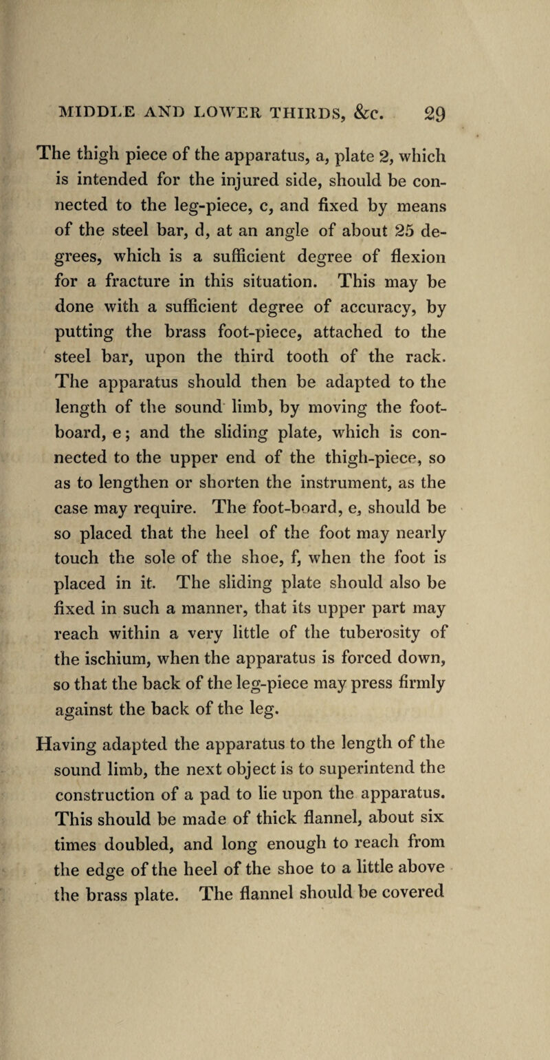 The thigh piece of the apparatus, a, plate 2, which is intended for the injured side, should be con¬ nected to the leg-piece, c, and fixed by means of the steel bar, d, at an angle of about 25 de¬ grees, which is a sufficient degree of flexion for a fracture in this situation. This may be done with a sufficient degree of accuracy, by putting the brass foot-piece, attached to the ^ steel bar, upon the third tooth of the rack. The apparatus should then be adapted to the length of the sound' limb, by moving the foot¬ board, e; and the sliding plate, which is con¬ nected to the upper end of the thigh-piece, so as to lengthen or shorten the instrument, as the case may require. The foot-board, e, should be so placed that the heel of the foot may nearly touch the sole of the shoe, f, when the foot is placed in it. The sliding plate should also be fixed in such a manner, that its upper part may reach within a very little of the tuberosity of the ischium, when the apparatus is forced down, so that the back of the leg-piece may press firmly against the back of the leg. Having adapted the apparatus to the length of the sound limb, the next object is to superintend the construction of a pad to lie upon the apparatus. This should be made of thick flannel, about six times doubled, and long enough to reach from the edffe of the heel of the shoe to a little above O the brass plate. The flannel should be covered