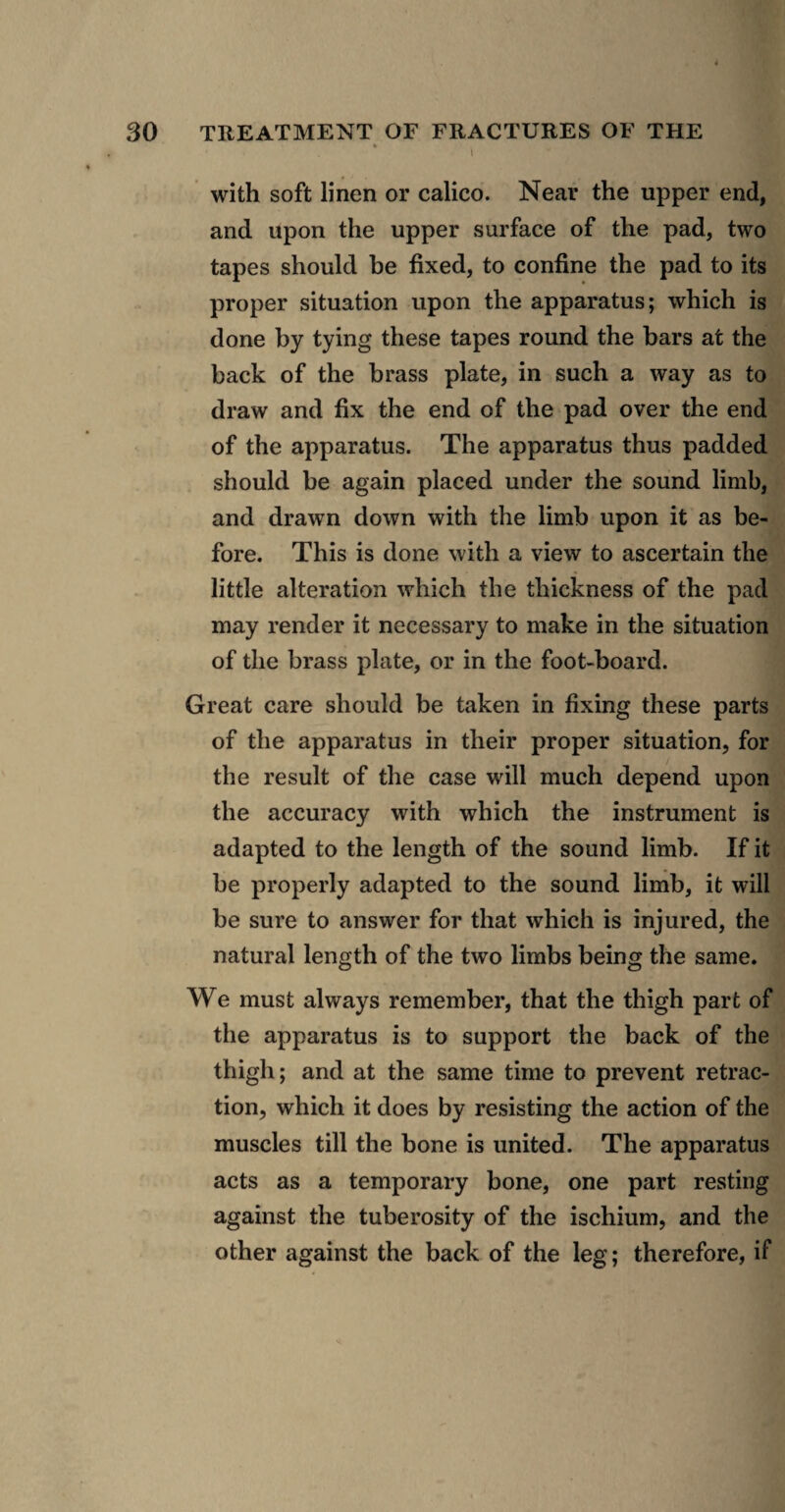 % \ with soft linen or calico. Near the upper end, and upon the upper surface of the pad, two tapes should be fixed, to confine the pad to its proper situation upon the apparatus; which is done by tying these tapes round the bars at the back of the brass plate, in such a way as to draw and fix the end of the pad over the end of the apparatus. The apparatus thus padded should be again placed under the sound limb, and drawn down with the limb upon it as be¬ fore. This is done with a view to ascertain the little alteration which the thickness of the pad may render it necessary to make in the situation of the brass plate, or in the foot-board. Great care should be taken in fixing these parts of the apparatus in their proper situation, for the result of the case will much depend upon the accuracy with which the instrument is adapted to the length of the sound limb. If it be properly adapted to the sound limb, it will be sure to answer for that which is injured, the natural length of the two limbs being the same. We must always remember, that the thigh part of the apparatus is to support the back of the thigh; and at the same time to prevent retrac¬ tion, which it does by resisting the action of the muscles till the bone is united. The apparatus acts as a temporary bone, one part resting against the tuberosity of the ischium, and the other against the back of the leg; therefore, if