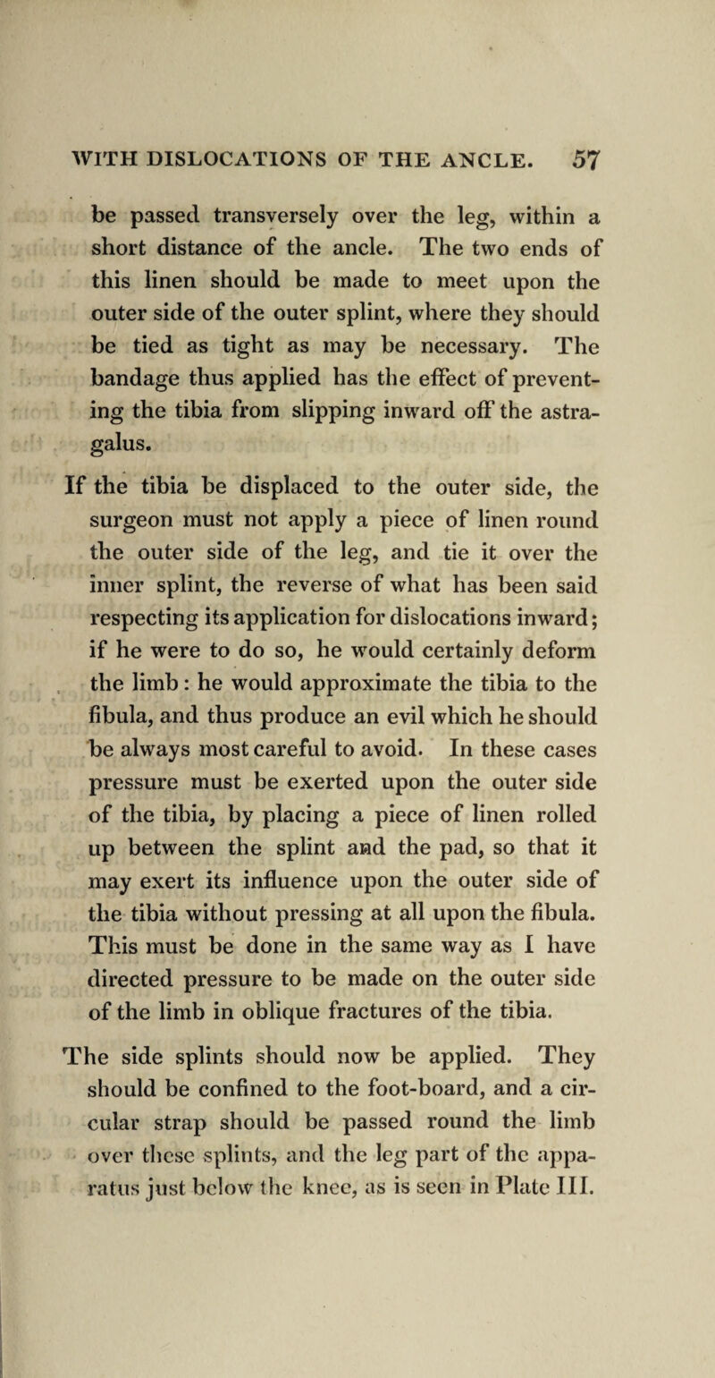be passed transversely over the leg, within a short distance of the ancle. The two ends of this linen should be made to meet upon the outer side of the outer splint, where they should be tied as tight as may be necessary. The bandage thus applied has the effect of prevent¬ ing the tibia from slipping inward off the astra¬ galus. If the tibia be displaced to the outer side, the surgeon must not apply a piece of linen round the outer side of the leg, and tie it over the inner splint, the reverse of what has been said respecting its application for dislocations inward; if he were to do so, he would certainly deform the limb: he would approximate the tibia to the fibula, and thus produce an evil which he should be always most careful to avoid. In these cases pressure must be exerted upon the outer side of the tibia, by placing a piece of linen rolled up between the splint and the pad, so that it may exert its influence upon the outer side of the tibia without pressing at all upon the fibula. This must be done in the same way as I have directed pressure to be made on the outer side of the limb in oblique fractures of the tibia. The side splints should now be applied. They should be confined to the foot-board, and a cir¬ cular strap should be passed round the limb over these splints, and the leg part of the appa¬ ratus just below the knee, as is seen in Plate III.