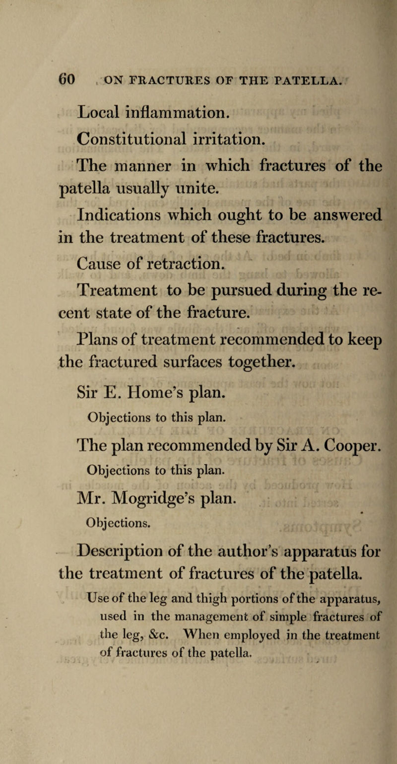 Local inflammation. Constitutional irritation. The manner in which fractures of the patella usually unite. Indications which ought to be answered in the treatment of these fractures. Cause of retraction. Treatment to be pursued during the re- cent state of the fracture. ^ ' Plans of treatment recommended to keep the fractured surfaces together. Sir E. Home’s plan. Objections to this plan. The plan recommended by Sir A. Cooper. Objections to this plan. Mr. Mogridge’s plan. ; Objections. Description of the author’s apparatus for the treatment of fractures of the patella. « Use of the leg and thigh portions of the apparatus, used in the management of simple fractures of the leg, &c. When employed in the treatment of fractures of the patella.