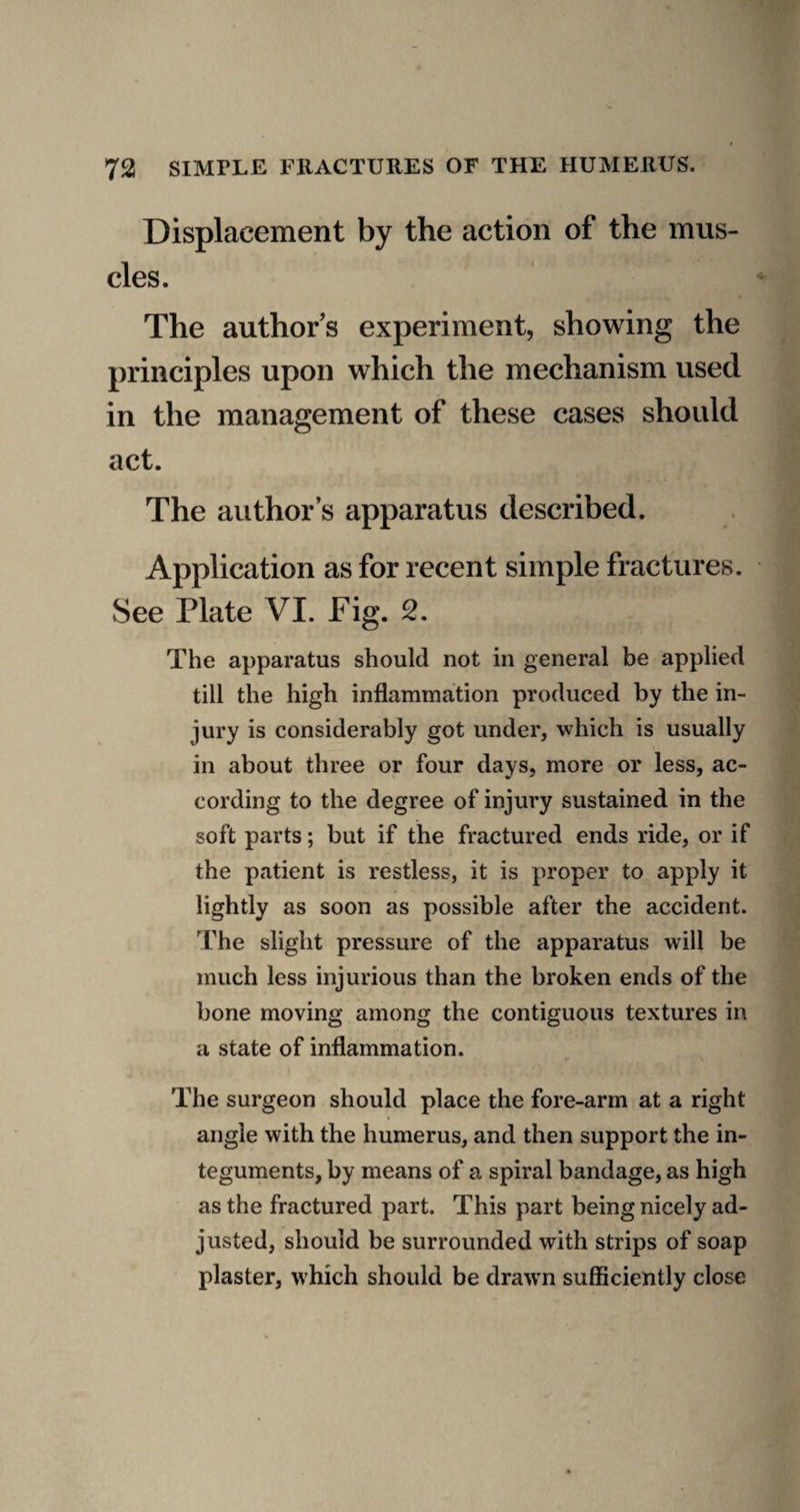 Displacement by the action of the mus¬ cles. The authors experiment, showing the principles upon which the mechanism used in the management of these cases should act. The author’s apparatus described. Application as for recent simple fractures. See Plate VI. Fig. 2. The apparatus should not in general be applied till the high inflammation produced by the in¬ jury is considerably got under, which is usually in about three or four days, more or less, ac¬ cording to the degree of injury sustained in the soft parts; but if the fractured ends ride, or if the patient is restless, it is proper to apply it lightly as soon as possible after the accident. The slight pressure of the apparatus will be much less injurious than the broken ends of the bone moving among the contiguous textures in a state of inflammation. The surgeon should place the fore-arm at a right angle with the humerus, and then support the in¬ teguments, by means of a spiral bandage, as high as the fractured part. This part being nicely ad¬ justed, should be surrounded with strips of soap plaster, which should be drawn sufficiently close