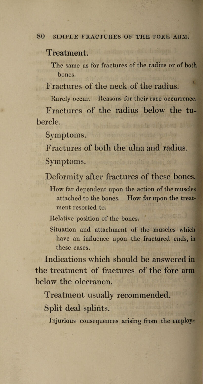 Treatment. The same as for fractures of the radius or of both bones. Fractures of the neck of the radius. ' Rarely occur. Reasons for their rare occurrence. Fractures of the radius below the tu¬ bercle. Symptoms. Fractures of both the ulna and radius. Symptoms. Deformity after fractures of these bones. How far dependent upon the action of the muscles attached to the bones. How far upon the treat¬ ment resorted to. Relative position of the bones. Situation and attachment of the muscles which have an influence upon the fractured ends, in these cases. Indications which should be answered in the treatment of fractures of the fore arm below the olecranon. Treatment usually recommended. Split deal splints. Injurious consequences arising from the employ-