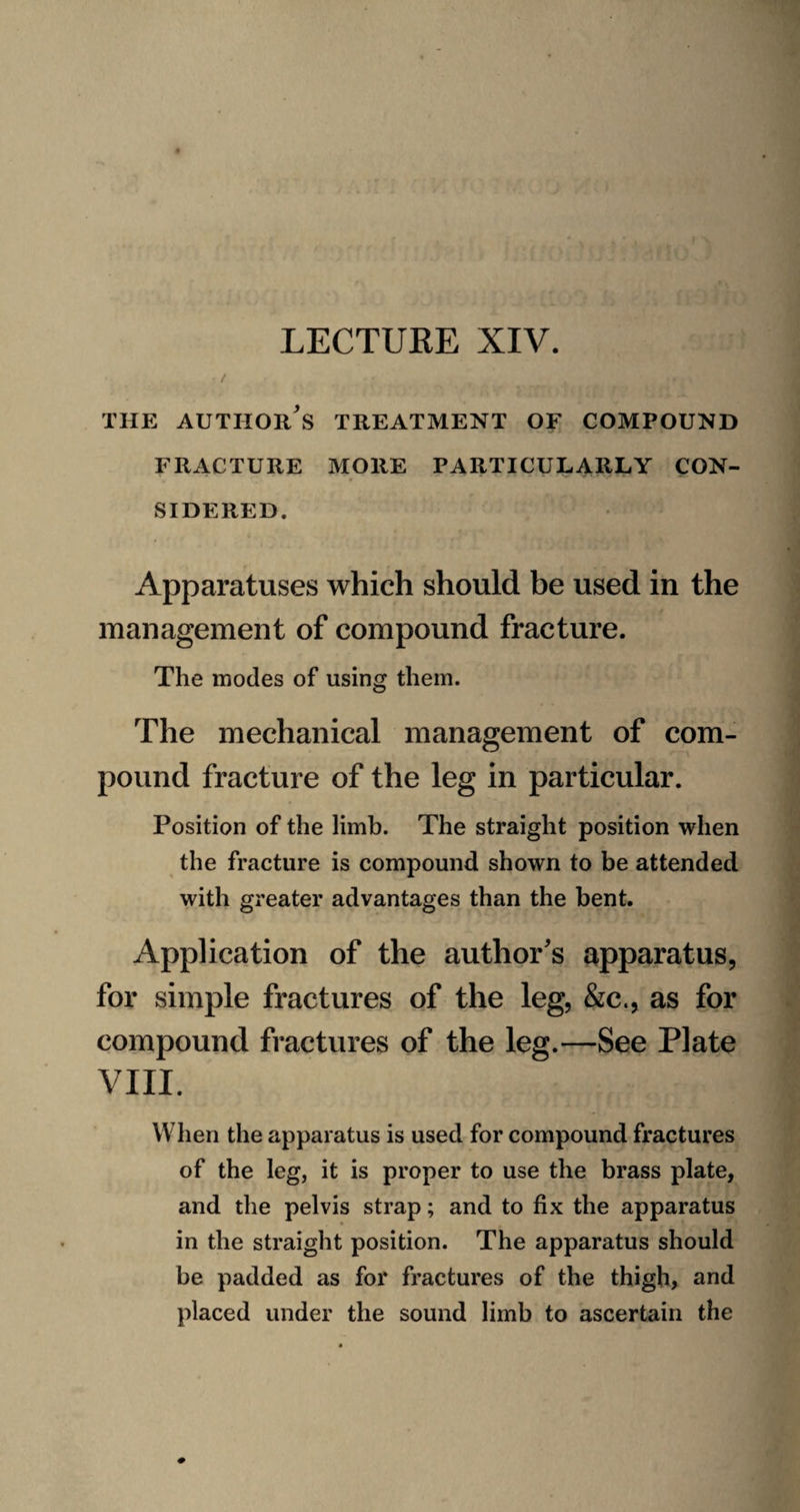 / THE author's treatment OF COMPOUND FRACTURE MORE PARTICULARLY CON¬ SIDERED. Apparatuses which should be used in the management of compound fracture. The modes of using them. The mechanical management of com¬ pound fracture of the leg in particular. Position of the limb. The straight position when the fracture is compound shown to be attended with greater advantages than the bent. Application of the author's apparatus, for simple fractures of the leg, &c., as for compound fractures of the leg.—See Plate VIII. When the apparatus is used for compound fractures of the leg, it is proper to use the brass plate, and the pelvis strap; and to fix the apparatus in the straight position. The apparatus should be padded as for fractures of the thigh, and placed under the sound limb to ascertain the