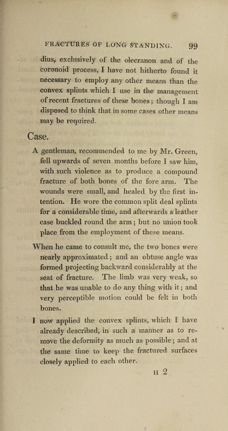 dius, exclusively of the olecranon and of the coronoid process, I have not hitherto found it necessary to employ any other means than the convex splints which I use in the management of recent fractures of these bones; though I am disposed to think that in some cases other means may be required. Case. A gentleman, recommended to me by Mr. Green, fell upwards of seven months before I saw him, with such violence as to produce a compound fracture of both bones of the fore arm. The wounds were small, and healed by the first in¬ tention. He wore the common split deal splints for a considerable time, and afterwards a leather case buckled round the arm; but no union took place from the employment of these means. When he came to consult me, the two bones were nearly approximated; and an obtuse angle was formed projecting backward considerably at the seat of fracture. The limb was very weak, so that he was unable to do any thing with it; and very perceptible motion could be felt in both bones. I now applied the convex splints, which I have already described, in such a manner as to re¬ move the deformity as much as possible; and at the same time to keep the fractured surfaces closely applied to each other, 11 2