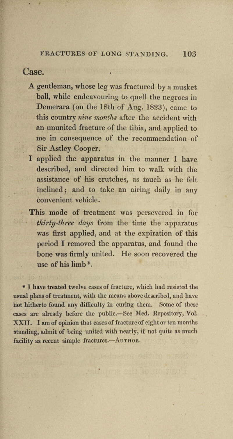 Case. A gentleman, whose leg was fractured by a musket ball, while endeavouring to quell the negroes in Demerara (on the 18th of Aug. 1823), came to this country nine months after the accident with an ununited fracture of the tibia, and applied to me in consequence of the recommendation of Sir Astley Cooper. I applied the apparatus in the manner I have described, and directed him to walk with the assistance of his crutches, as much as he felt inclined; and to take an airing daily in any convenient vehicle. ‘ This mode of treatment was persevered in for thirty-three days from the time the apparatus was first applied, and at the expiration of this period I removed the apparatus, and found the bone was firmly united. He soon recovered the use of his limb * I have treated twelve cases of fracture, which had resisted the usual plans of treatment, with the means above described, and have hot hitherto found any difficulty in curing them. Some of these cases are already before the public.—See Med. Repository, Vol. XXII. I am of opinion that cases of fracture of eight or ten months standing, admit of being united with nearly, if not quite as much facility as recent simple fractures.—Author.